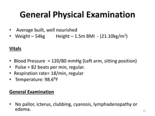 General Physical Examination
• Average built, well nourished
• Weight – 54kg Height – 1.5m BMI - (21.10kg/m2)
Vitals
• Blood Pressure = 120/80 mmHg (Left arm, sitting position)
• Pulse = 82 beats per min, regular.
• Respiration rate= 18/min, regular
• Temperature: 98.6⁰F
General Examination
• No pallor, icterus, clubbing, cyanosis, lymphadenopathy or
edema. 63
 