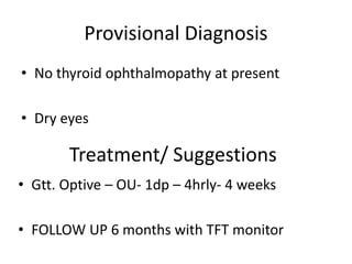 Provisional Diagnosis
• No thyroid ophthalmopathy at present
• Dry eyes
Treatment/ Suggestions
• Gtt. Optive – OU- 1dp – 4hrly- 4 weeks
• FOLLOW UP 6 months with TFT monitor
 