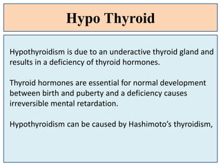 Hypo Thyroid
Hypothyroidism is due to an underactive thyroid gland and
results in a deficiency of thyroid hormones.
Thyroid hormones are essential for normal development
between birth and puberty and a deficiency causes
irreversible mental retardation.
Hypothyroidism can be caused by Hashimoto’s thyroidism,
 