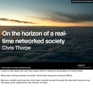 On the horizon of a real-
time networked society
Chris Thorpe
On the horizon of a real-time networked society
Jaggeree
/think/help/create/work
http://www.flickr.com/photos/jaggeree/
I want to talk about the real time space which is almost a by product of social media
What were seeing emerge currently I think have long term societal effects
Business models and practices that have seemed normal through the twentieth century may
fall away to be replaced by new notions of value
 