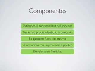 Componentes
Extienden la funcionalidad del servidor
Tienen su propia identidad y dirección
Se ejecutan fuera del mismo
Se comunican con un protocolo especíﬁco
Ejemplo típico: Multichat
 