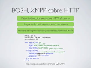 BOSH, XMPP sobre HTTP
http://xmpp.org/extensions/xep-0206.html
Flujos bidireccionales sobre HTTP síncrono
Usa pares de petición-respuesta para simular
Requiere de un proxy que dirija los stanzas al servidor XMPP
HTTP/1.1 200 OK
Content-Type: text/xml; charset=utf-8
Content-Length: 483
<body xmpp:version='1.0'
authid='ServerStreamID'
xmlns='http://jabber.org/protocol/httpbind'
xmlns:xmpp='urn:xmpp:xbosh'
xmlns:stream='http://etherx.jabber.org/streams'>
<stream:features>
<mechanisms xmlns='urn:ietf:params:xml:ns:xmpp-sasl'>
<mechanism>SCRAM-SHA-1</mechanism>
<mechanism>PLAIN</mechanism>
</mechanisms>
</stream:features>
</body>
 