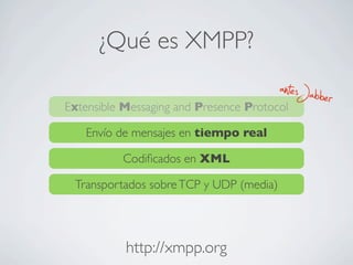 ¿Qué es XMPP?
Extensible Messaging and Presence Protocol
Envío de mensajes en tiempo real
Codiﬁcados en XML
Transportados sobreTCP y UDP (media)
antesJabber
http://xmpp.org
 