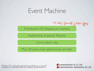 Event Machine
http://rubyeventmachine.com/
Framework I/O dirigida por eventos
Corre sobre ruby
à-la node.js (javascript) y twisted (python)
Implementa el patrón Reactor
Muy útil para crear aplicaciones servidor
eventmachine (0.12.10)
eventmachine-websocket (0.1.0)
 
