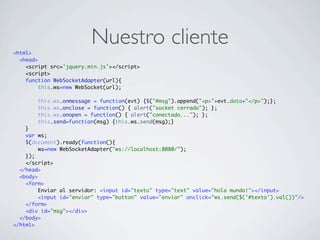 Nuestro cliente<html>
<head>
<script src='jquery.min.js'></script>
<script>
function WebSocketAdapter(url){
this.ws=new WebSocket(url);
this.ws.onmessage = function(evt) {$("#msg").append("<p>"+evt.data+"</p>");};
this.ws.onclose = function() { alert("socket cerrado"); };
this.ws.onopen = function() { alert("conectado..."); };
this.send=function(msg) {this.ws.send(msg);}
}
var ws;
$(document).ready(function(){
ws=new WebSocketAdapter("ws://localhost:8080/");
});
</script>
</head>
<body>
<form>
Enviar al servidor: <input id="texto" type="text" value="hola mundo!"></input>
<input id="enviar" type="button" value="enviar" onclick="ws.send($('#texto').val())"/>
</form>
<div id="msg"></div>
</body>
</html>
 
