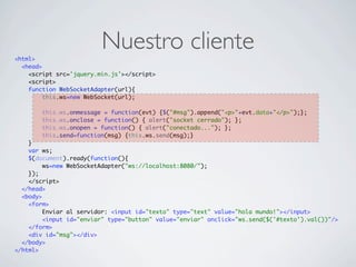Nuestro cliente<html>
<head>
<script src='jquery.min.js'></script>
<script>
function WebSocketAdapter(url){
this.ws=new WebSocket(url);
this.ws.onmessage = function(evt) {$("#msg").append("<p>"+evt.data+"</p>");};
this.ws.onclose = function() { alert("socket cerrado"); };
this.ws.onopen = function() { alert("conectado..."); };
this.send=function(msg) {this.ws.send(msg);}
}
var ws;
$(document).ready(function(){
ws=new WebSocketAdapter("ws://localhost:8080/");
});
</script>
</head>
<body>
<form>
Enviar al servidor: <input id="texto" type="text" value="hola mundo!"></input>
<input id="enviar" type="button" value="enviar" onclick="ws.send($('#texto').val())"/>
</form>
<div id="msg"></div>
</body>
</html>
 