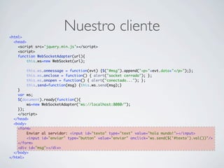 Nuestro cliente<html>
<head>
<script src='jquery.min.js'></script>
<script>
function WebSocketAdapter(url){
this.ws=new WebSocket(url);
this.ws.onmessage = function(evt) {$("#msg").append("<p>"+evt.data+"</p>");};
this.ws.onclose = function() { alert("socket cerrado"); };
this.ws.onopen = function() { alert("conectado..."); };
this.send=function(msg) {this.ws.send(msg);}
}
var ws;
$(document).ready(function(){
ws=new WebSocketAdapter("ws://localhost:8080/");
});
</script>
</head>
<body>
<form>
Enviar al servidor: <input id="texto" type="text" value="hola mundo!"></input>
<input id="enviar" type="button" value="enviar" onclick="ws.send($('#texto').val())"/>
</form>
<div id="msg"></div>
</body>
</html>
 