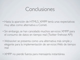 Conclusiones
• Hasta la aparición de HTML5, XMPP tenía unas expectativas
muy altas como alternativa a Comet.
• Sin embargo, se han cancelado muchos servicios XMPP para
el consumo de datos en tiempo real (Twitter ﬁrehose API)
• Websocket se presenta como una alternativa más simple y
elegante para la implementación de servicios Web de tiempo
real
• XMPP no pierde fuerza para mensajería instantánea
 