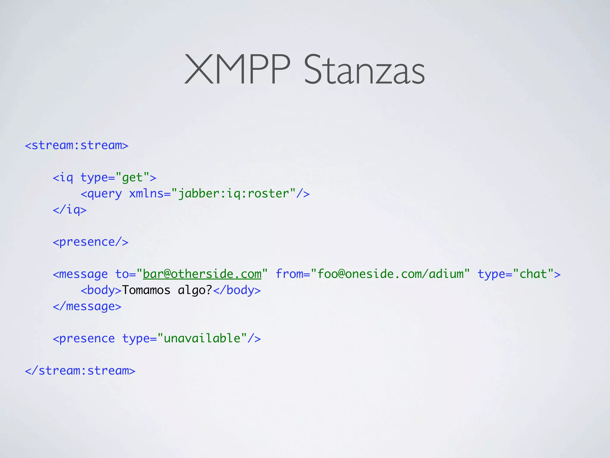 XMPP Stanzas
<stream:stream>

    <iq type="get">
        <query xmlns="jabber:iq:roster"/>
    </iq>

    <presence/>

    <message to="bar@otherside.com" from="foo@oneside.com/adium" type="chat">
        <body>Tomamos algo?</body>
    </message>

    <presence type="unavailable"/>

</stream:stream>
 