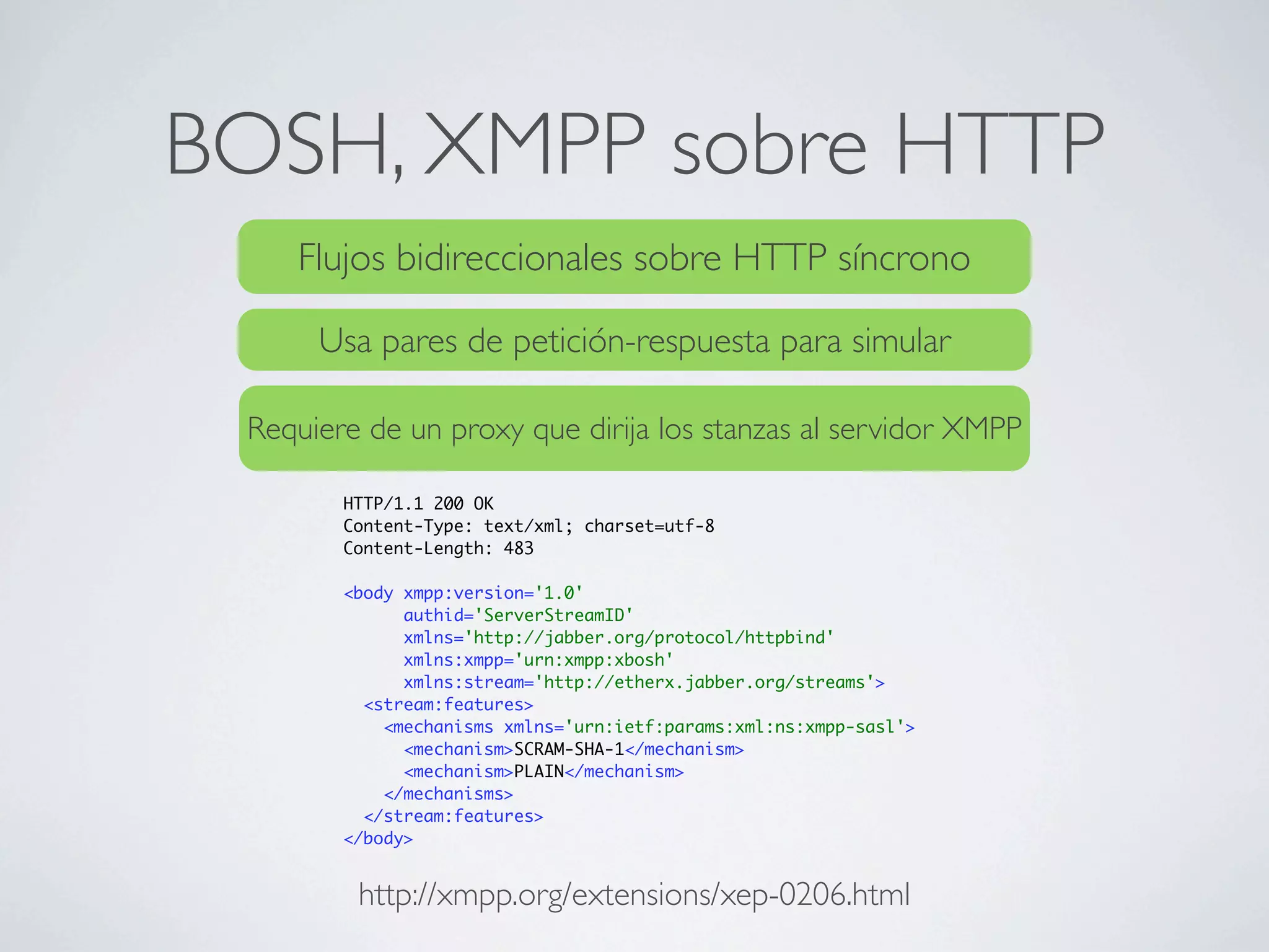 BOSH, XMPP sobre HTTP
    Flujos bidireccionales sobre HTTP síncrono

      Usa pares de petición-respuesta para simular

 Requiere de un proxy que dirija los stanzas al servidor XMPP

        HTTP/1.1 200 OK
        Content-Type: text/xml; charset=utf-8
        Content-Length: 483

        <body xmpp:version='1.0'
              authid='ServerStreamID'
              xmlns='http://jabber.org/protocol/httpbind'
              xmlns:xmpp='urn:xmpp:xbosh'
              xmlns:stream='http://etherx.jabber.org/streams'>
          <stream:features>
            <mechanisms xmlns='urn:ietf:params:xml:ns:xmpp-sasl'>
              <mechanism>SCRAM-SHA-1</mechanism>
              <mechanism>PLAIN</mechanism>
            </mechanisms>
          </stream:features>
        </body>


         http://xmpp.org/extensions/xep-0206.html
 