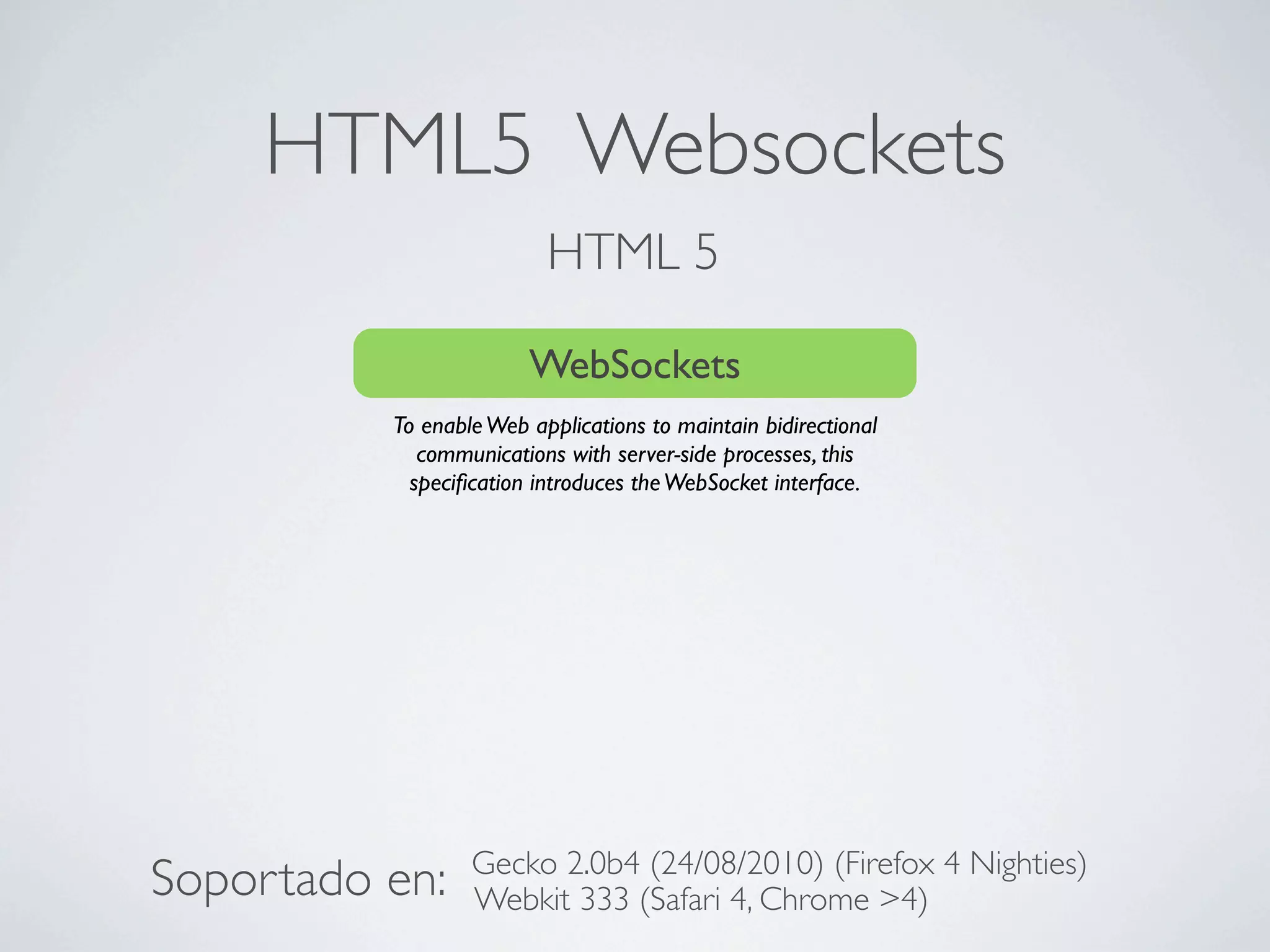 HTML5 Websockets
                          HTML 5

                        WebSockets
          To enable Web applications to maintain bidirectional
             communications with server-side processes, this
            speciﬁcation introduces the WebSocket interface.




                  Gecko 2.0b4 (24/08/2010) (Firefox 4 Nighties)
Soportado en:     Webkit 333 (Safari 4, Chrome >4)
 
