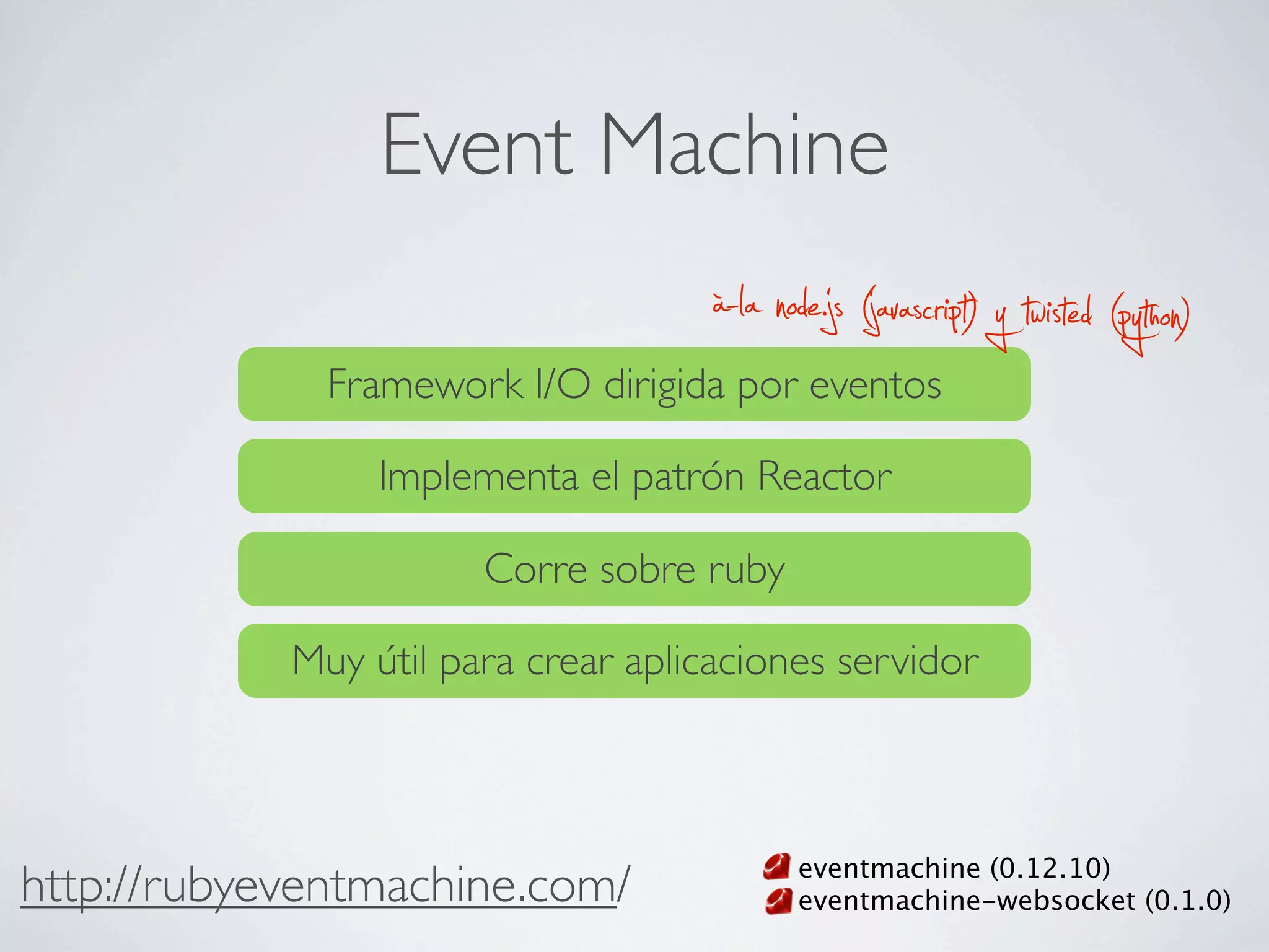 Event Machine
                                     à-la node.js (javascript) y twisted (python)
              Framework I/O dirigida por eventos

                 Implementa el patrón Reactor

                       Corre sobre ruby

            Muy útil para crear aplicaciones servidor



                                            eventmachine (0.12.10)
http://rubyeventmachine.com/                eventmachine-websocket (0.1.0)
 