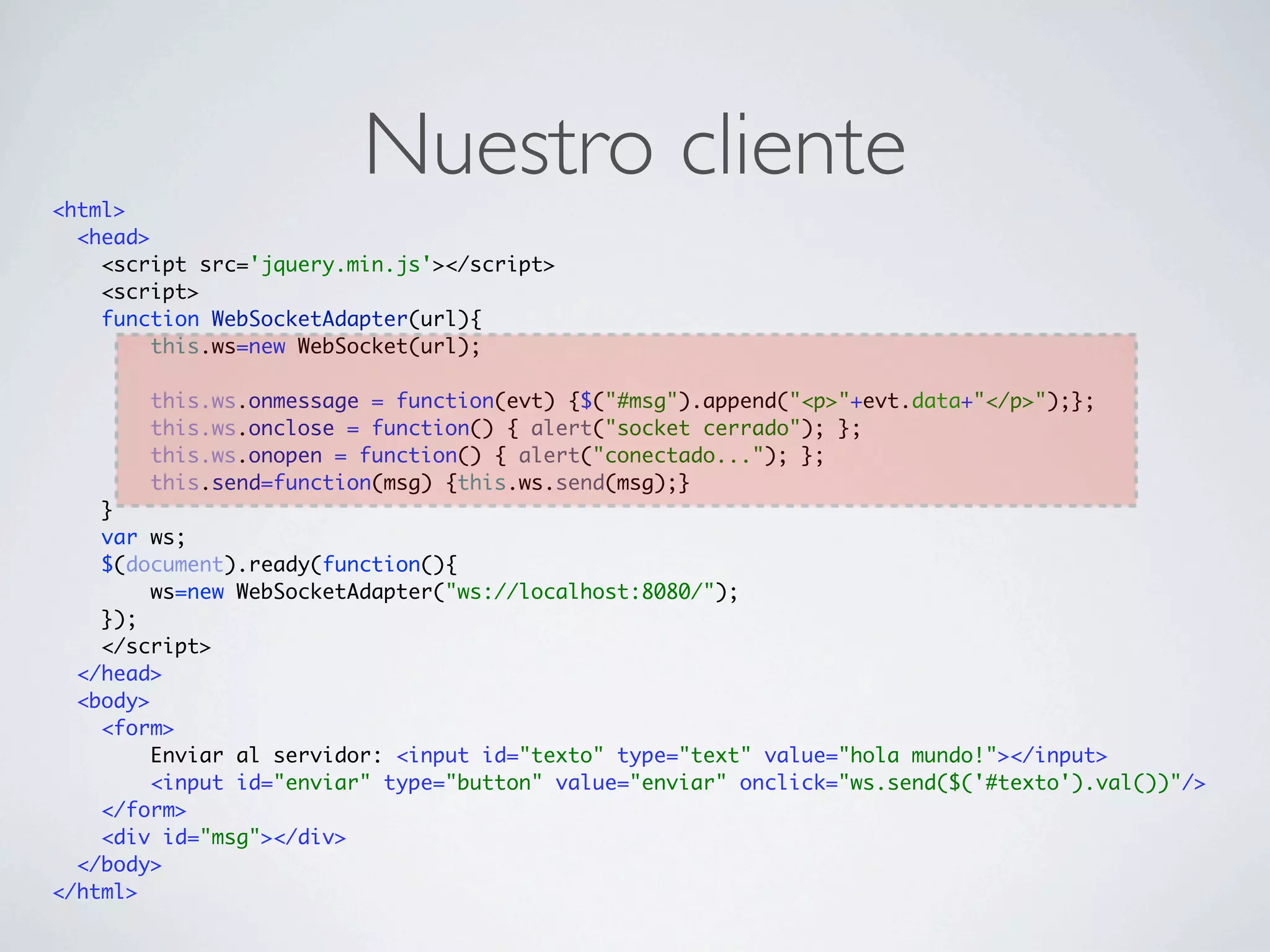 <html>
                         Nuestro cliente
  <head>
    <script src='jquery.min.js'></script>
    <script>
    function WebSocketAdapter(url){
         this.ws=new WebSocket(url);

        this.ws.onmessage = function(evt) {$("#msg").append("<p>"+evt.data+"</p>");};
        this.ws.onclose = function() { alert("socket cerrado"); };
        this.ws.onopen = function() { alert("conectado..."); };
        this.send=function(msg) {this.ws.send(msg);}
    }
    var ws;
    $(document).ready(function(){
         ws=new WebSocketAdapter("ws://localhost:8080/");
    });
    </script>
  </head>
  <body>
    <form>
         Enviar al servidor: <input id="texto" type="text" value="hola mundo!"></input>
         <input id="enviar" type="button" value="enviar" onclick="ws.send($('#texto').val())"/>
    </form>
    <div id="msg"></div>
  </body>
</html>
 