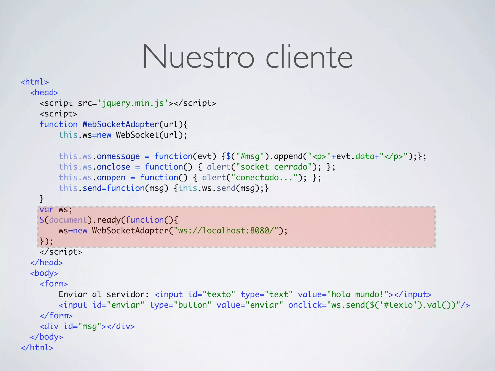 <html>
                         Nuestro cliente
  <head>
    <script src='jquery.min.js'></script>
    <script>
    function WebSocketAdapter(url){
         this.ws=new WebSocket(url);

        this.ws.onmessage = function(evt) {$("#msg").append("<p>"+evt.data+"</p>");};
        this.ws.onclose = function() { alert("socket cerrado"); };
        this.ws.onopen = function() { alert("conectado..."); };
        this.send=function(msg) {this.ws.send(msg);}
    }
    var ws;
    $(document).ready(function(){
         ws=new WebSocketAdapter("ws://localhost:8080/");
    });
    </script>
  </head>
  <body>
    <form>
         Enviar al servidor: <input id="texto" type="text" value="hola mundo!"></input>
         <input id="enviar" type="button" value="enviar" onclick="ws.send($('#texto').val())"/>
    </form>
    <div id="msg"></div>
  </body>
</html>
 