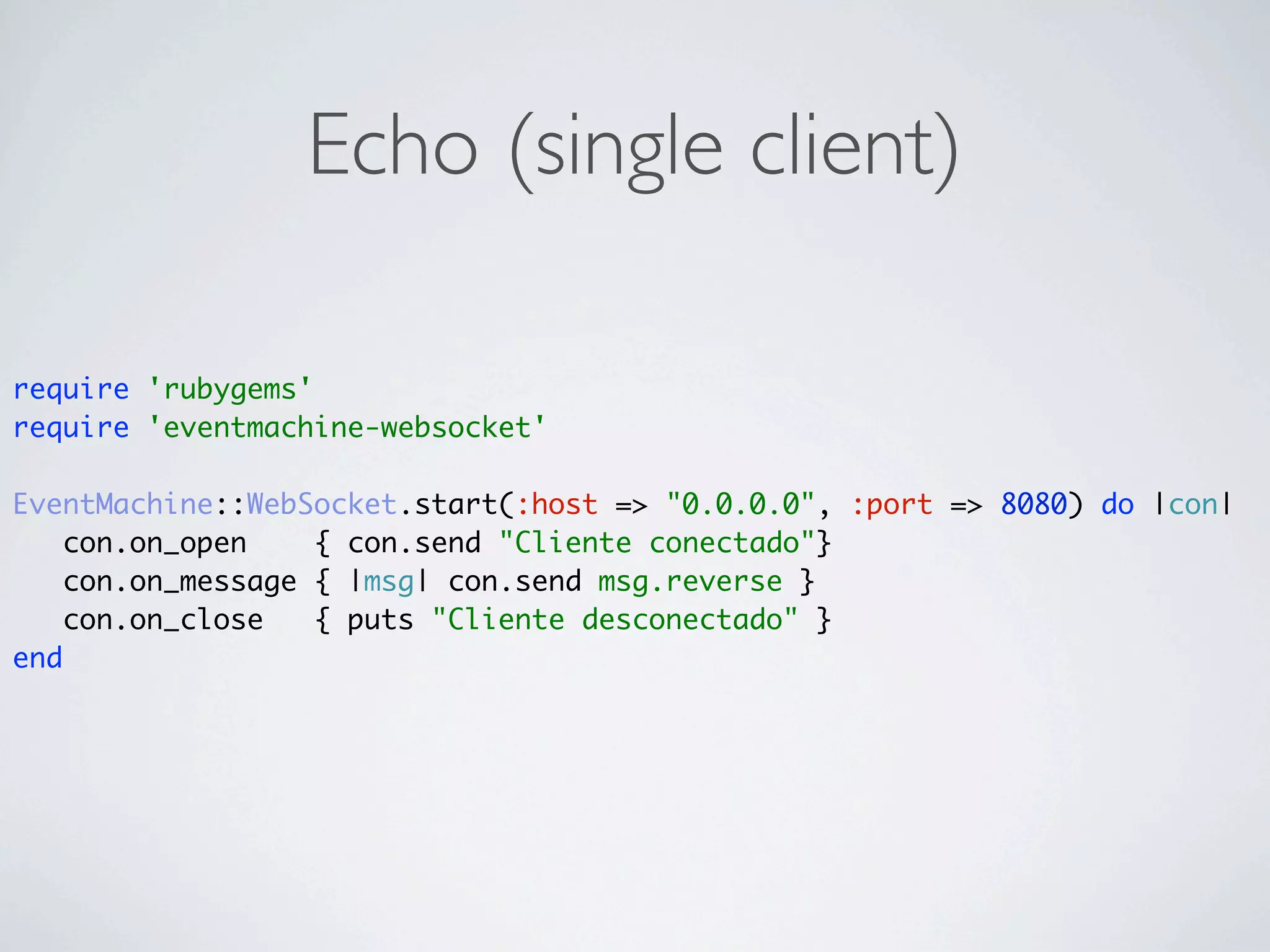 Echo (single client)

require 'rubygems'
require 'eventmachine-websocket'

EventMachine::WebSocket.start(:host => "0.0.0.0", :port => 8080) do |con|
    con.on_open    { con.send "Cliente conectado"}
    con.on_message { |msg| con.send msg.reverse }
    con.on_close   { puts "Cliente desconectado" }
end
 