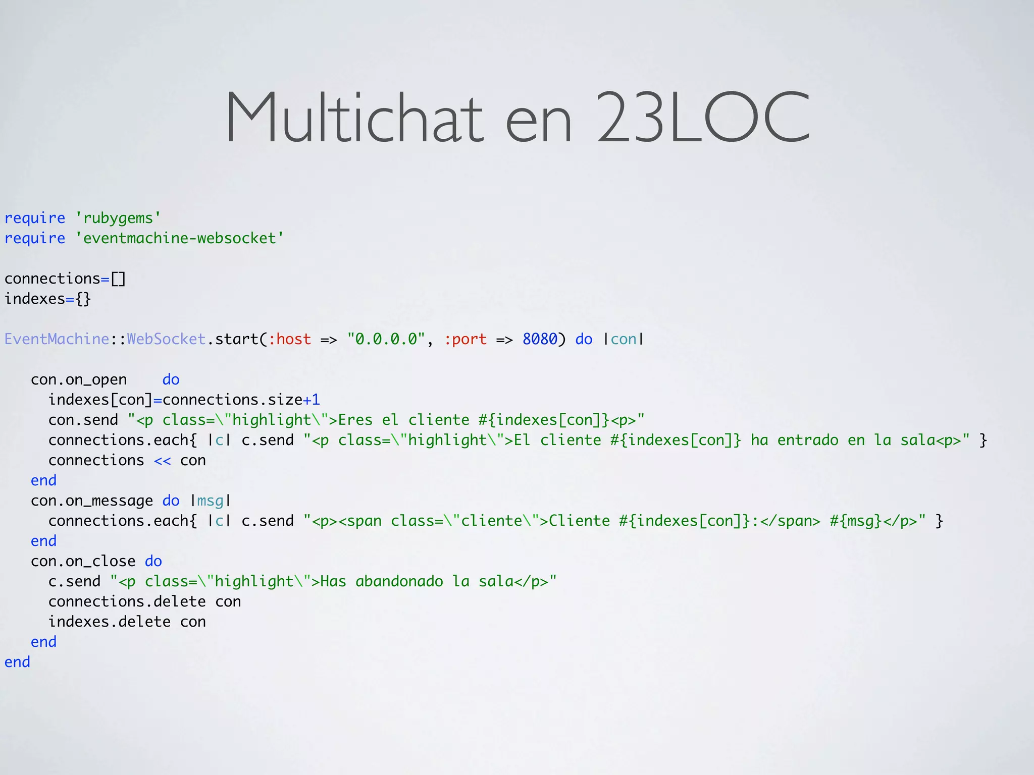 Multichat en 23LOC
require 'rubygems'
require 'eventmachine-websocket'

connections=[]
indexes={}

EventMachine::WebSocket.start(:host => "0.0.0.0", :port => 8080) do |con|

      con.on_open     do
        indexes[con]=connections.size+1
        con.send "<p class="highlight">Eres el cliente #{indexes[con]}<p>"
        connections.each{ |c| c.send "<p class="highlight">El cliente #{indexes[con]} ha entrado en la sala<p>" }
        connections << con
      end
      con.on_message do |msg|
        connections.each{ |c| c.send "<p><span class="cliente">Cliente #{indexes[con]}:</span> #{msg}</p>" }
      end
      con.on_close do
        c.send "<p class="highlight">Has abandonado la sala</p>"
        connections.delete con
        indexes.delete con
      end
end
 