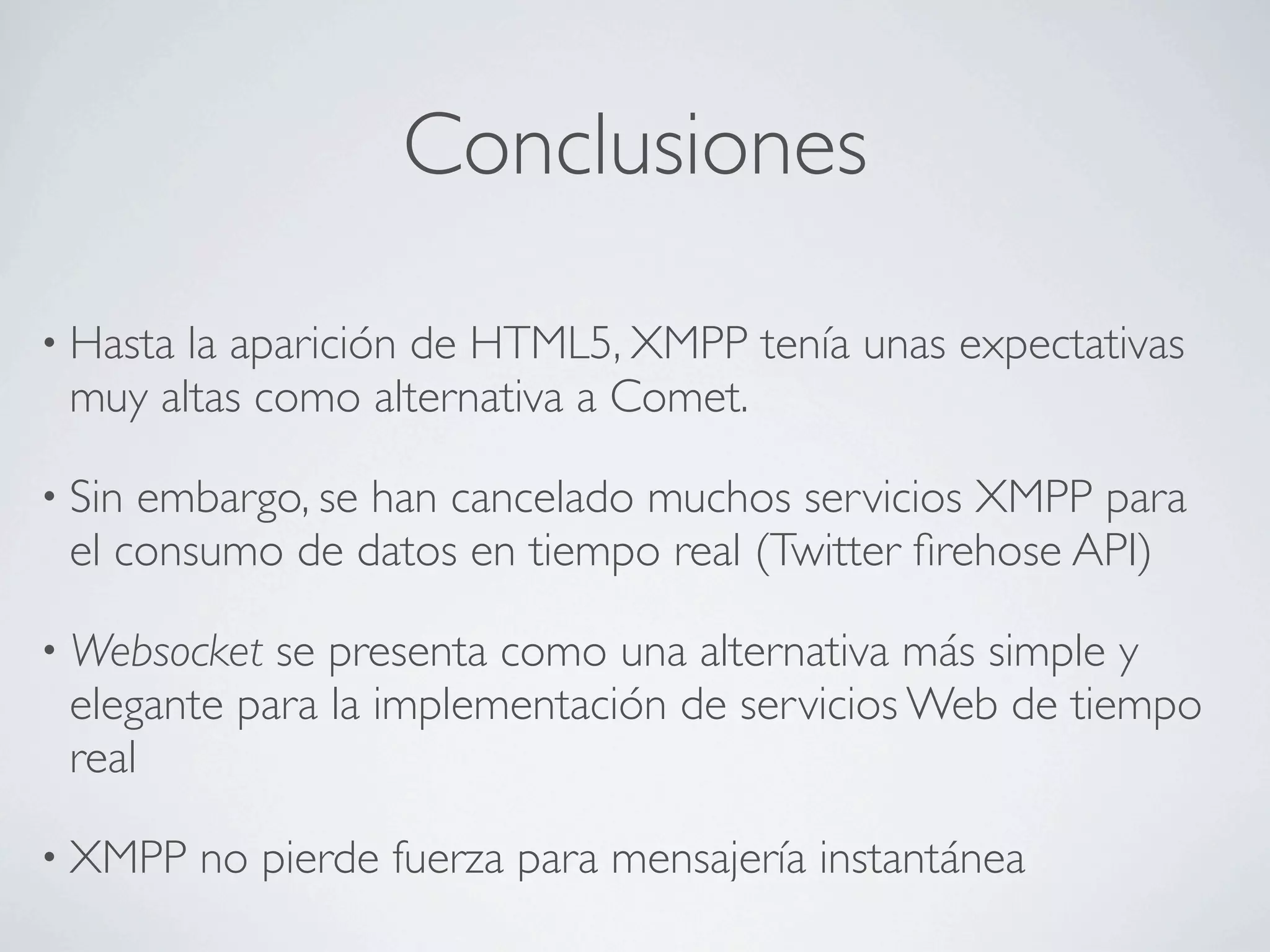 Conclusiones

• Hastala aparición de HTML5, XMPP tenía unas expectativas
 muy altas como alternativa a Comet.

• Sinembargo, se han cancelado muchos servicios XMPP para
 el consumo de datos en tiempo real (Twitter ﬁrehose API)

• Websocket se presenta como una alternativa más simple y
 elegante para la implementación de servicios Web de tiempo
 real

• XMPP    no pierde fuerza para mensajería instantánea
 