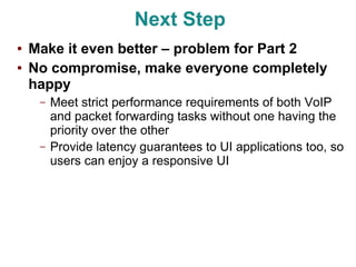 Next Step
●   Make it even better – problem for Part 2
●   No compromise, make everyone completely
    happy
     –   Meet strict performance requirements of both VoIP
         and packet forwarding tasks without one having the
         priority over the other
     –   Provide latency guarantees to UI applications too, so
         users can enjoy a responsive UI
 