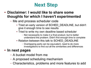 Next Step
●   Disclaimer: I would like to share some
    thoughts for which I haven't experimented
     –   Me and process scheduler code
           ●   Tried an early version of SCHED_DEADLINE, but didn't
               give it enough time to see results
           ●   Tried to write my own deadline based scheduler
                 –   Not necessarily to make it a final product, but to better
                     understand the problem. Didn't find enough time to complete
           ●   Relation between this talk to SCHED_DEADLINE
                 –   Overlapping parts can be equivalent, need to do more
                     investigations to find out all the similarities and differences
●   In next pages
     –   A bucket model from me
     –   A proposed scheduling mechanism
     –   Characteristics, problems and more features to add
 