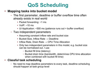 QoS Scheduling
●
    Mapping tasks into bucket model
      –   The first parameter, deadline or buffer overflow time often
          already exists in real world
             ●   Packet forwarding: ~1 ms
             ●   VoIP: ~10 ms
             ●   UI Application: ~500 ms (patience runs out = buffer overflow)
      –   Two independent parameters
             ●   Assuming constant inflow rate and bucket size
             ●   Bucket Size, Inflow Rate → Deadline
             ●   Inflow Rate, Drain Rate → CPU Time Allocation
             ●   Only two independent parameters in this model, e.g. bucket size
                 can be normalized out. I use
                     – Bucket fill time (latency)
                     – Bucket drain time (bandwidth, determines CPU time allocation
                       when combined with bucket fill time)
●   Classful task scheduling
      –   No need to map deadline parameters to every task, deadline scheduling
          should happen at task group level
 