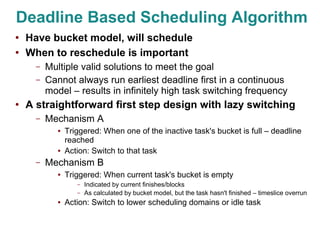Deadline Based Scheduling Algorithm
●
    Have bucket model, will schedule
●
    When to reschedule is important
      –   Multiple valid solutions to meet the goal
      –   Cannot always run earliest deadline first in a continuous
          model – results in infinitely high task switching frequency
●   A straightforward first step design with lazy switching
      –   Mechanism A
             ●   Triggered: When one of the inactive task's bucket is full – deadline
                 reached
             ●   Action: Switch to that task
      –   Mechanism B
             ●   Triggered: When current task's bucket is empty
                    –   Indicated by current finishes/blocks
                    –   As calculated by bucket model, but the task hasn't finished – timeslice overrun
             ●   Action: Switch to lower scheduling domains or idle task
 