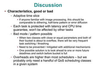 Discussion
●   Characteristics, good or bad
     –   Adaptive time slice
           ●   If anyone familiar with image processing, this should be
               comparable to dithering, half-tone pattern or error diffusion
     –   Each task is protected with latency and CPU time
         guarantee, won't be affected by other tasks
     –   Bad mode / pattern possible
           ●   When two classes with close or equal parameters and both of
               their bucket is about to overflow, there will be very frequent
               task switching / thrashing
           ●   Need to be prevented / mitigated with additional mechanisms
           ●   One possible solution is to look ahead to one or more future
               deadlines and switch before bucket is full
     –   Overheads are higher than most schedulers – but we
         probably only need a handful of QoS scheduling classes
         in a given system
 