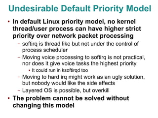 Undesirable Default Priority Model
●   In default Linux priority model, no kernel
    thread/user process can have higher strict
    priority over network packet processing
     –   softirq is thread like but not under the control of
         process scheduler
     –   Moving voice processing to softirq is not practical,
         nor does it give voice tasks the highest priority
           ●   It could run in ksoftirqd too
     –   Moving to hard irq might work as an ugly solution,
         but nobody would like the side effects
     –   Layered OS is possible, but overkill
●   The problem cannot be solved without
    changing this model
 