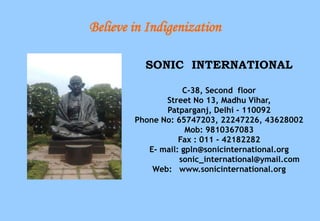 Believe in Indigenization

          SONIC INTERNATIONAL

                    C-38, Second floor
               Street No 13, Madhu Vihar,
               Patparganj, Delhi - 110092
        Phone No: 65747203, 22247226, 43628002
                     Mob: 9810367083
                   Fax : 011 - 42182282
           E- mail: gpln@sonicinternational.org
                   sonic_international@ymail.com
            Web: www.sonicinternational.org
 