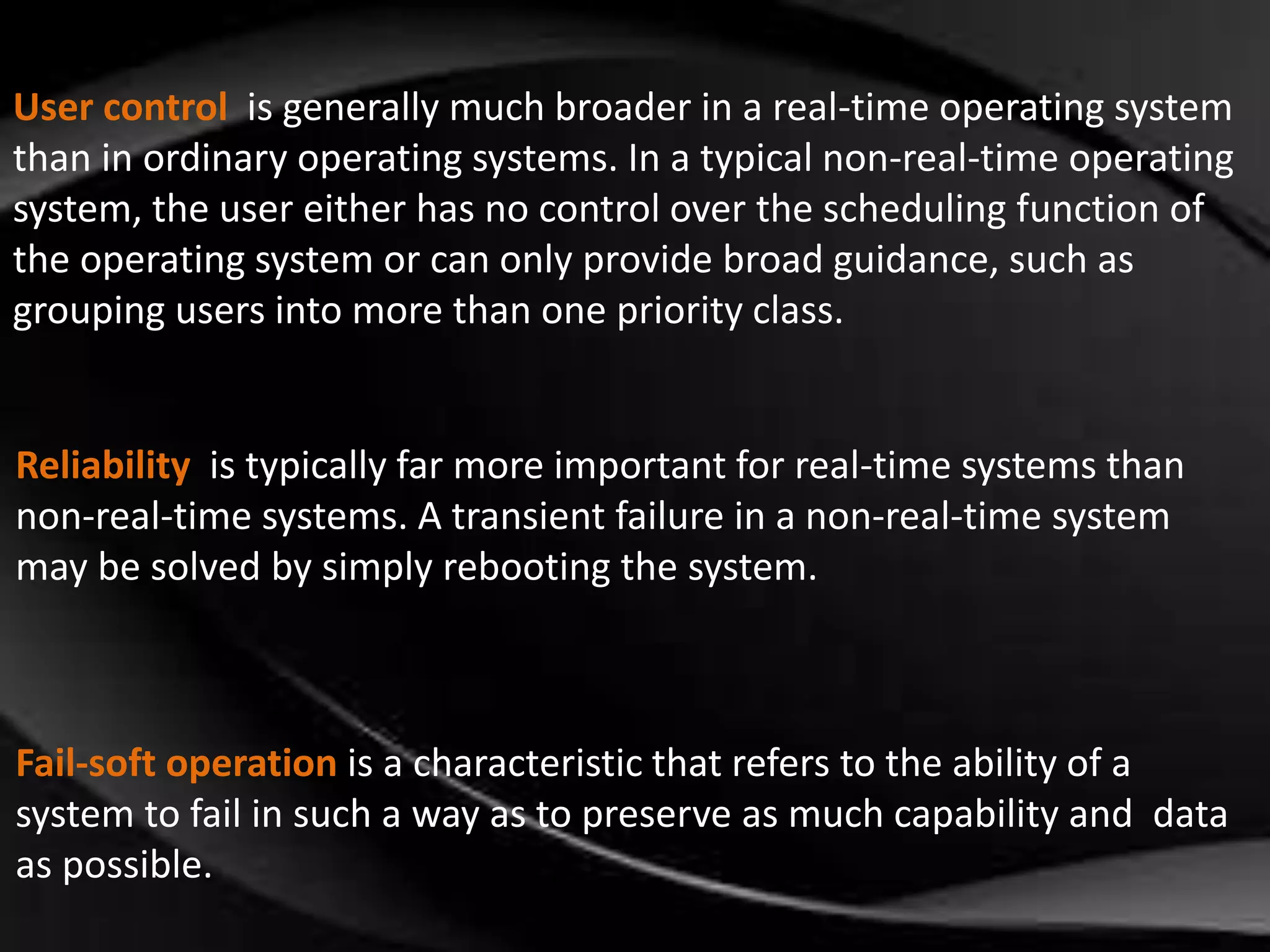 User control is generally much broader in a real-time operating system 
than in ordinary operating systems. In a typical non-real-time operating 
system, the user either has no control over the scheduling function of 
the operating system or can only provide broad guidance, such as 
grouping users into more than one priority class. 
Reliability is typically far more important for real-time systems than 
non-real-time systems. A transient failure in a non-real-time system 
may be solved by simply rebooting the system. 
Fail-soft operation is a characteristic that refers to the ability of a 
system to fail in such a way as to preserve as much capability and data 
as possible. 
 