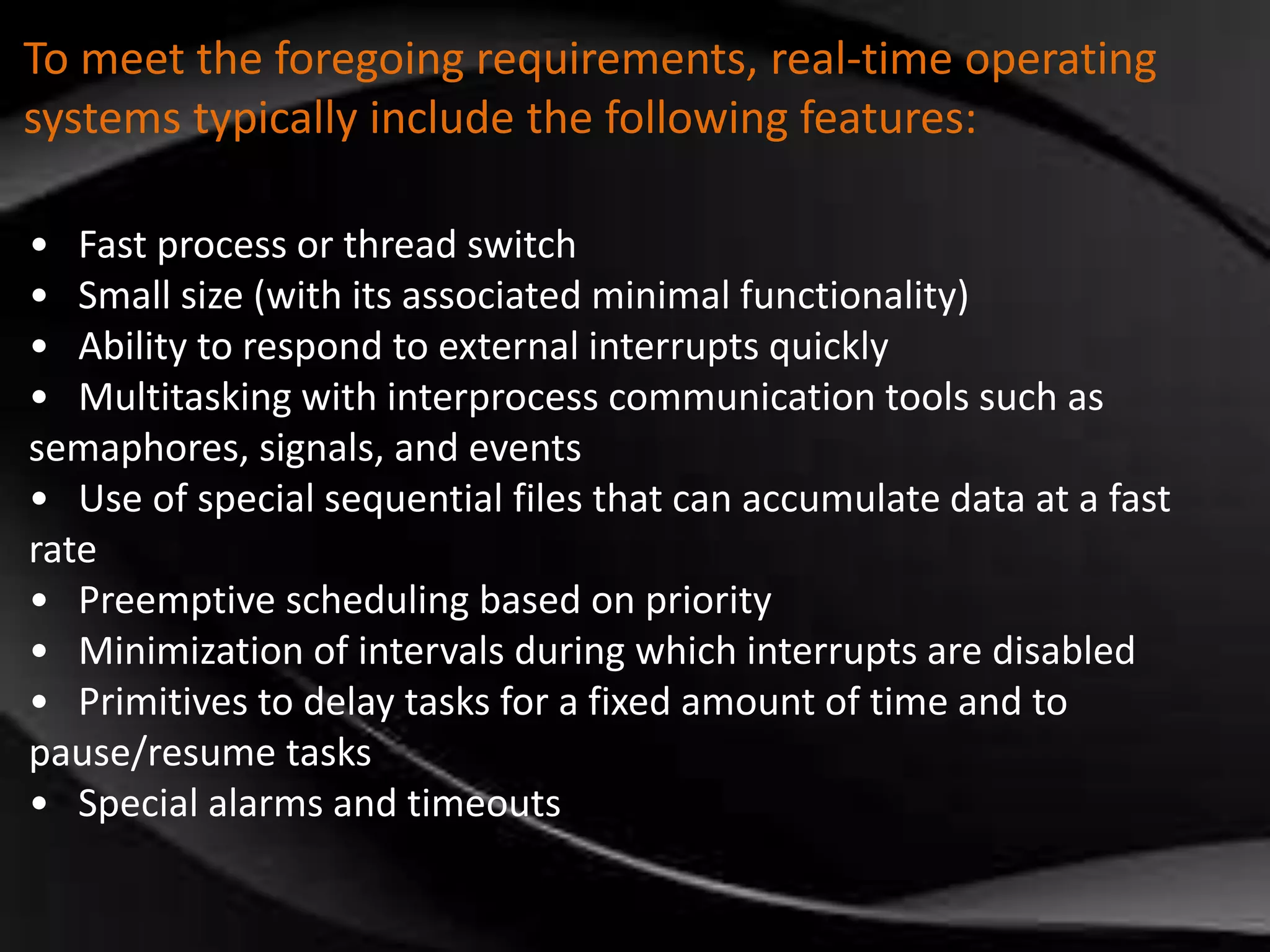 To meet the foregoing requirements, real-time operating 
systems typically include the following features: 
• Fast process or thread switch 
• Small size (with its associated minimal functionality) 
• Ability to respond to external interrupts quickly 
• Multitasking with interprocess communication tools such as 
semaphores, signals, and events 
• Use of special sequential files that can accumulate data at a fast 
rate 
• Preemptive scheduling based on priority 
• Minimization of intervals during which interrupts are disabled 
• Primitives to delay tasks for a fixed amount of time and to 
pause/resume tasks 
• Special alarms and timeouts 
 