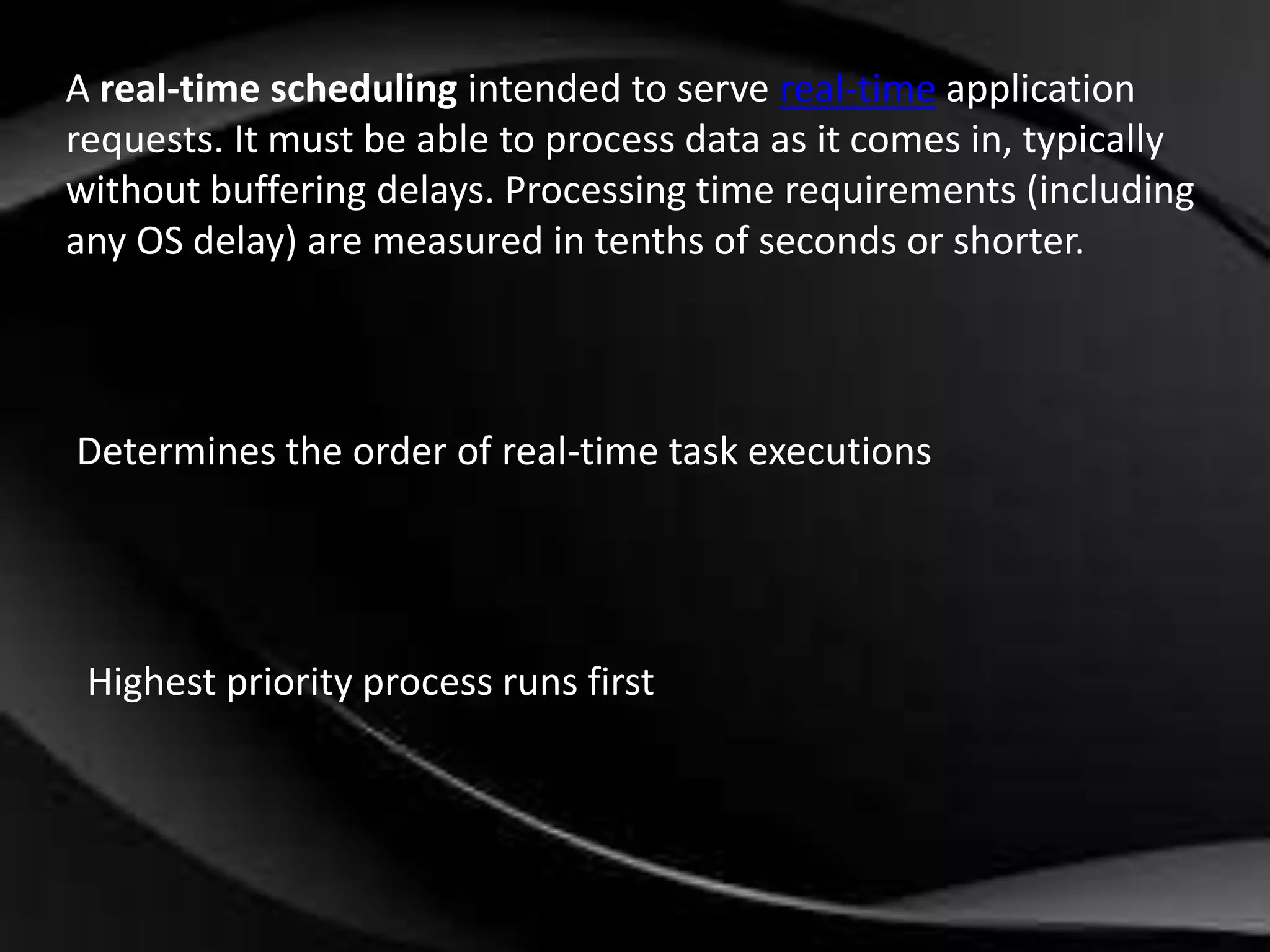 A real-time scheduling intended to serve real-time application 
requests. It must be able to process data as it comes in, typically 
without buffering delays. Processing time requirements (including 
any OS delay) are measured in tenths of seconds or shorter. 
Determines the order of real-time task executions 
Highest priority process runs first 
 