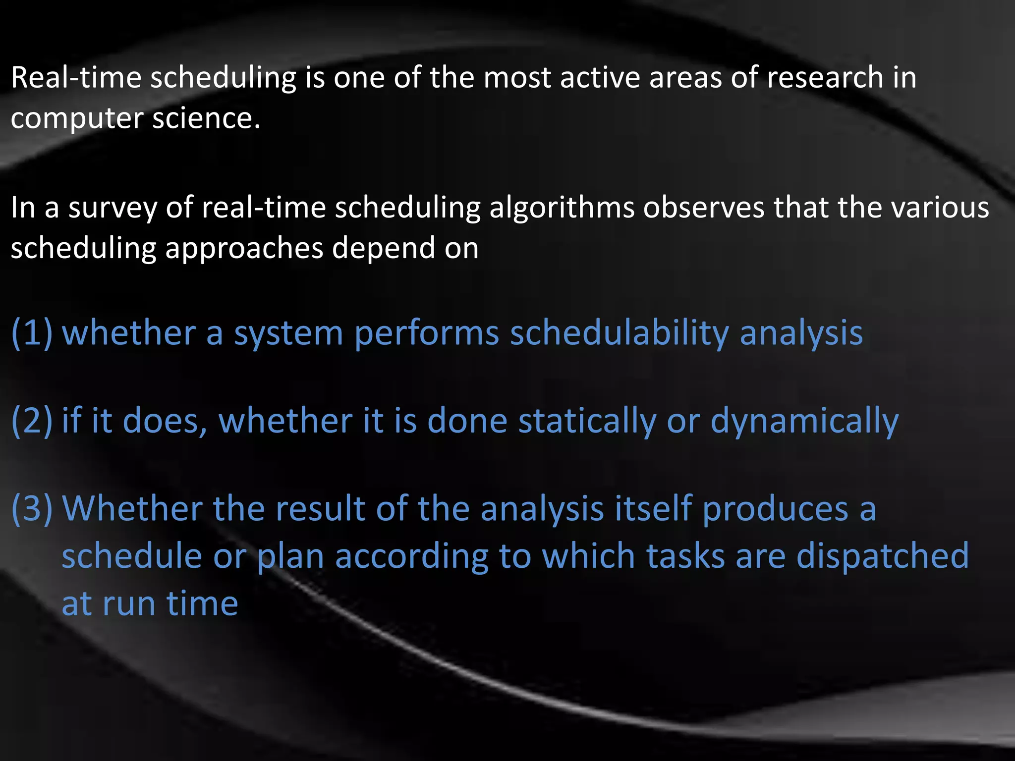 Real-time scheduling is one of the most active areas of research in 
computer science. 
In a survey of real-time scheduling algorithms observes that the various 
scheduling approaches depend on 
(1) whether a system performs schedulability analysis 
(2) if it does, whether it is done statically or dynamically 
(3) Whether the result of the analysis itself produces a 
schedule or plan according to which tasks are dispatched 
at run time 
 