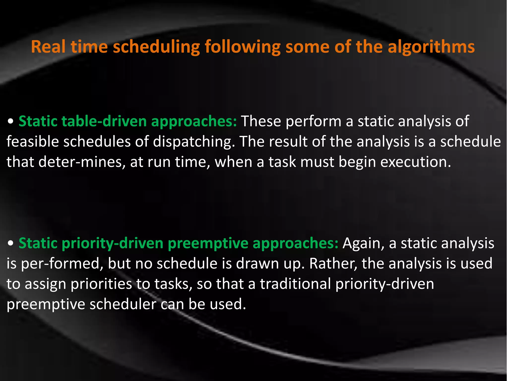 Real time scheduling following some of the algorithms 
• Static table-driven approaches: These perform a static analysis of 
feasible schedules of dispatching. The result of the analysis is a schedule 
that deter-mines, at run time, when a task must begin execution. 
• Static priority-driven preemptive approaches: Again, a static analysis 
is per-formed, but no schedule is drawn up. Rather, the analysis is used 
to assign priorities to tasks, so that a traditional priority-driven 
preemptive scheduler can be used. 
 