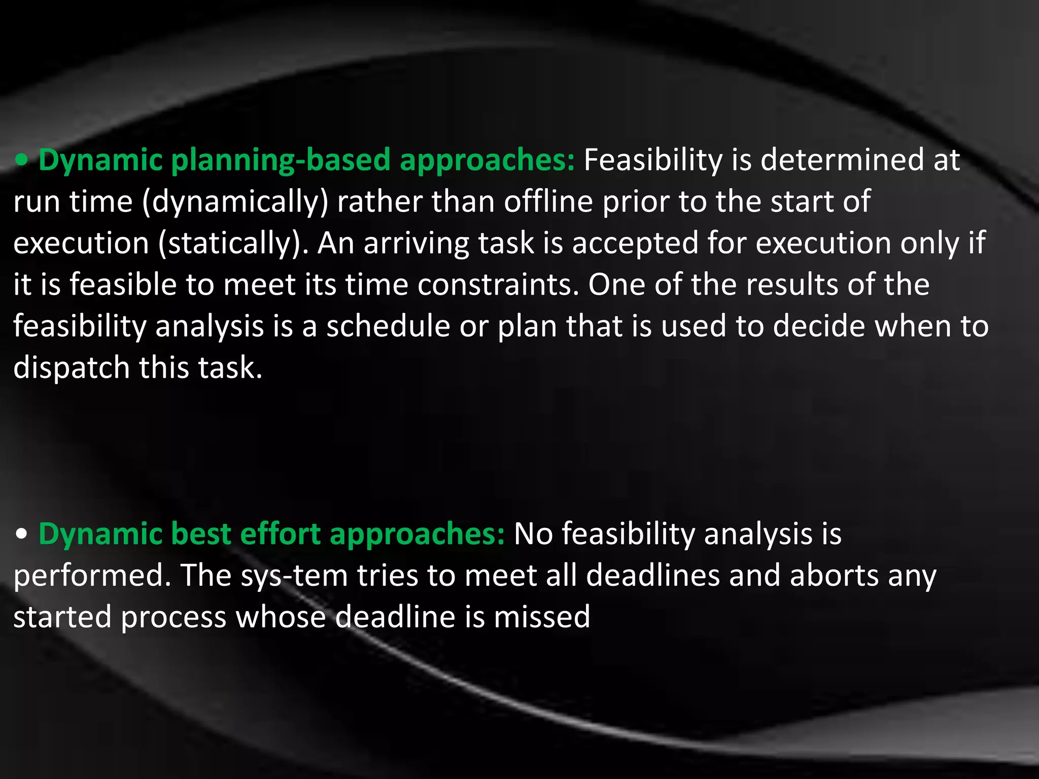 • Dynamic planning-based approaches: Feasibility is determined at 
run time (dynamically) rather than offline prior to the start of 
execution (statically). An arriving task is accepted for execution only if 
it is feasible to meet its time constraints. One of the results of the 
feasibility analysis is a schedule or plan that is used to decide when to 
dispatch this task. 
• Dynamic best effort approaches: No feasibility analysis is 
performed. The sys-tem tries to meet all deadlines and aborts any 
started process whose deadline is missed 
 