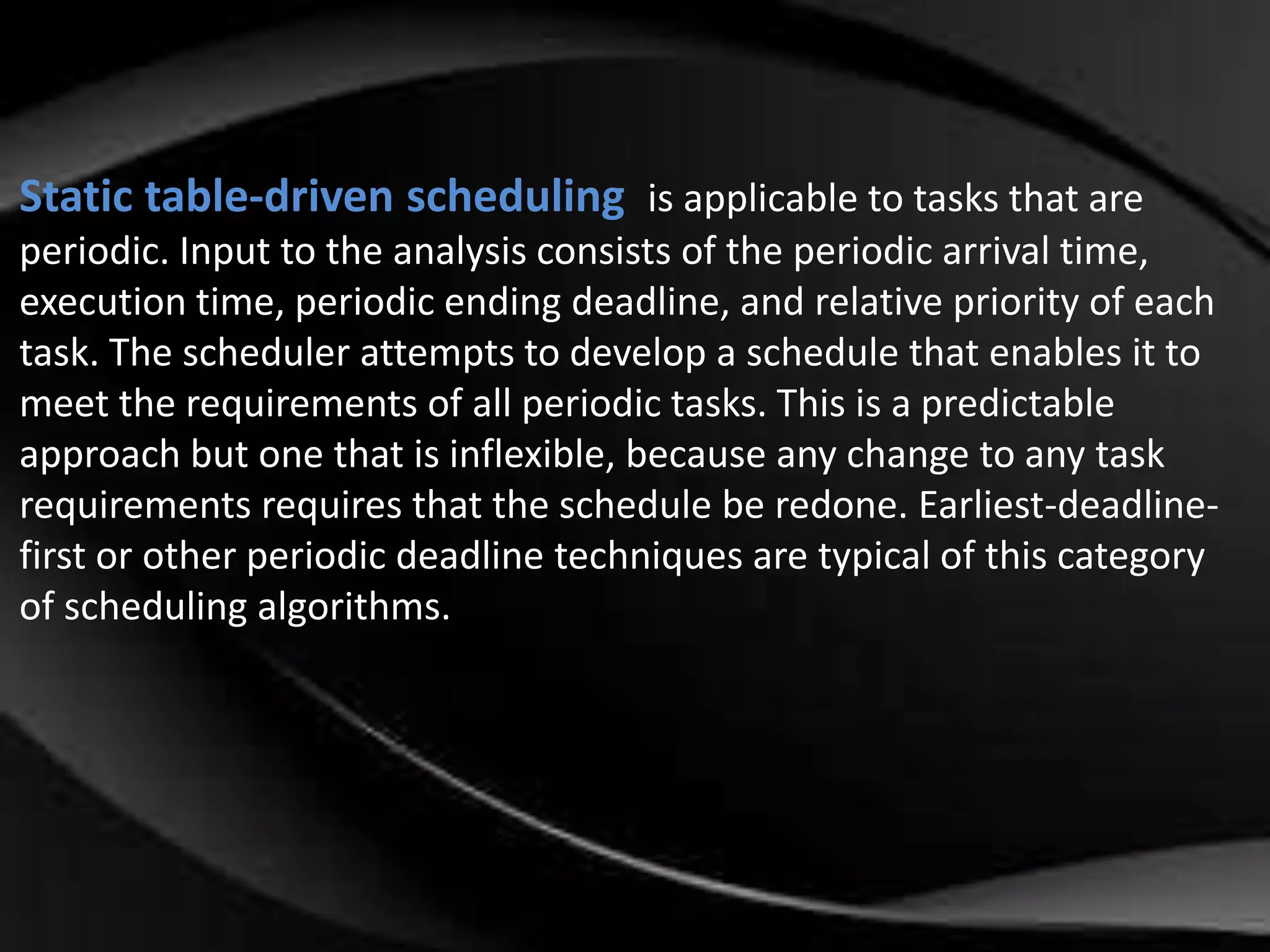 Static table-driven scheduling is applicable to tasks that are 
periodic. Input to the analysis consists of the periodic arrival time, 
execution time, periodic ending deadline, and relative priority of each 
task. The scheduler attempts to develop a schedule that enables it to 
meet the requirements of all periodic tasks. This is a predictable 
approach but one that is inflexible, because any change to any task 
requirements requires that the schedule be redone. Earliest-deadline-first 
or other periodic deadline techniques are typical of this category 
of scheduling algorithms. 
 