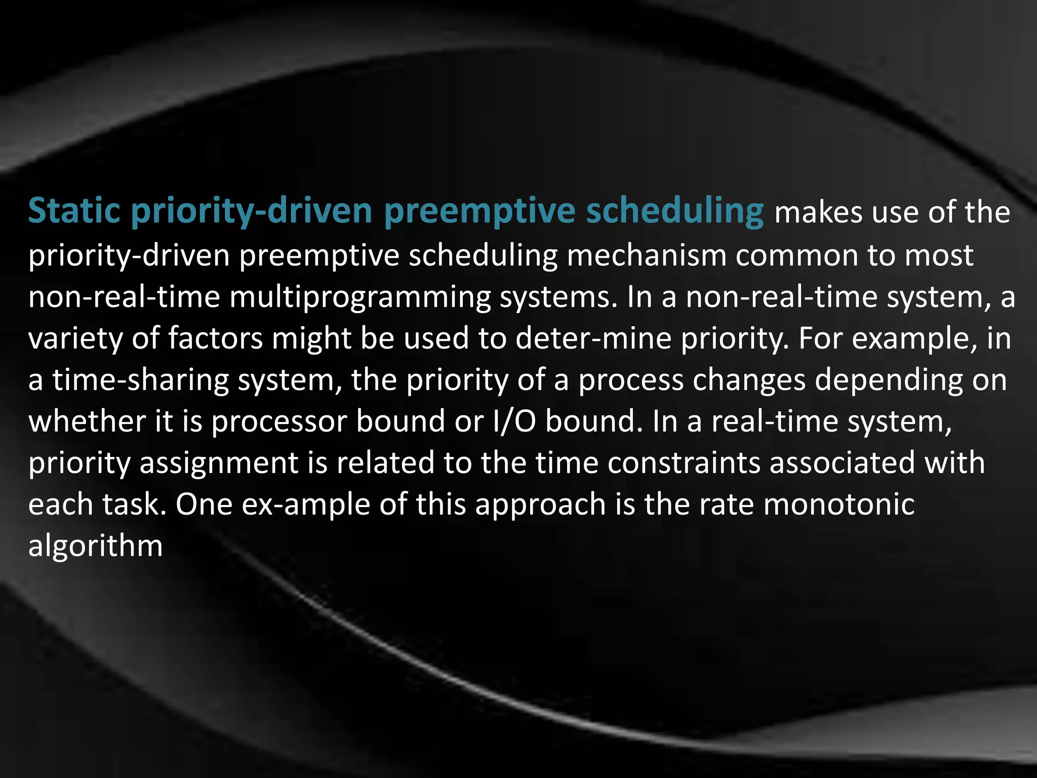 Static priority-driven preemptive scheduling makes use of the 
priority-driven preemptive scheduling mechanism common to most 
non-real-time multiprogramming systems. In a non-real-time system, a 
variety of factors might be used to deter-mine priority. For example, in 
a time-sharing system, the priority of a process changes depending on 
whether it is processor bound or I/O bound. In a real-time system, 
priority assignment is related to the time constraints associated with 
each task. One ex-ample of this approach is the rate monotonic 
algorithm 
 