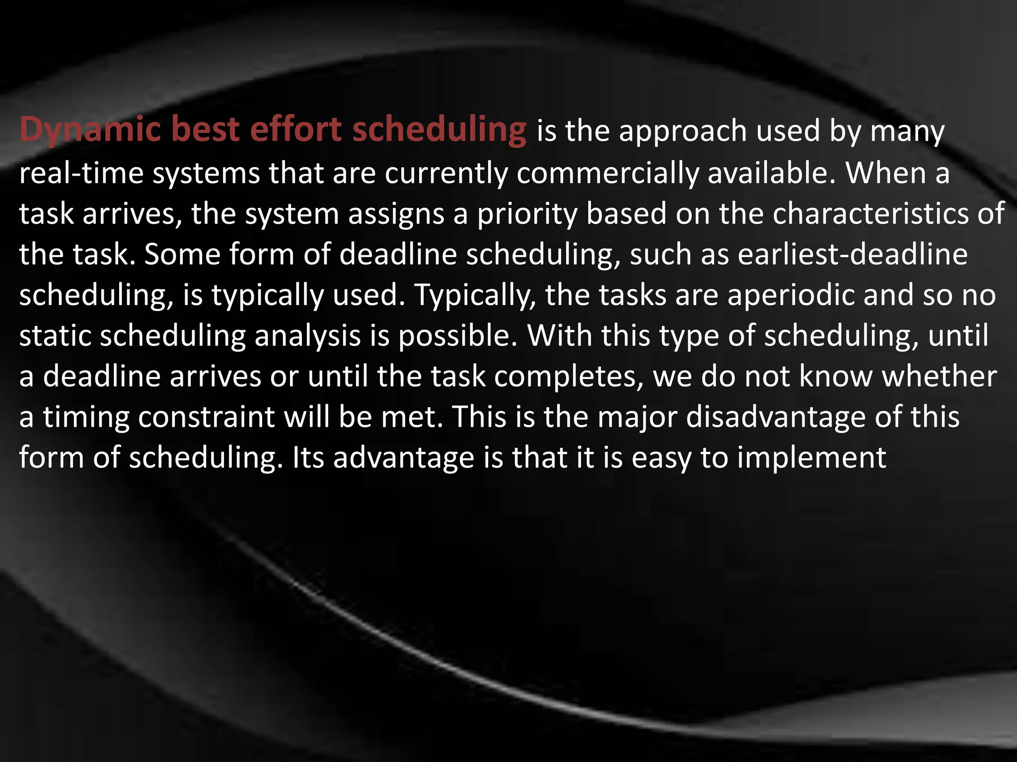 Dynamic best effort scheduling is the approach used by many 
real-time systems that are currently commercially available. When a 
task arrives, the system assigns a priority based on the characteristics of 
the task. Some form of deadline scheduling, such as earliest-deadline 
scheduling, is typically used. Typically, the tasks are aperiodic and so no 
static scheduling analysis is possible. With this type of scheduling, until 
a deadline arrives or until the task completes, we do not know whether 
a timing constraint will be met. This is the major disadvantage of this 
form of scheduling. Its advantage is that it is easy to implement 
 