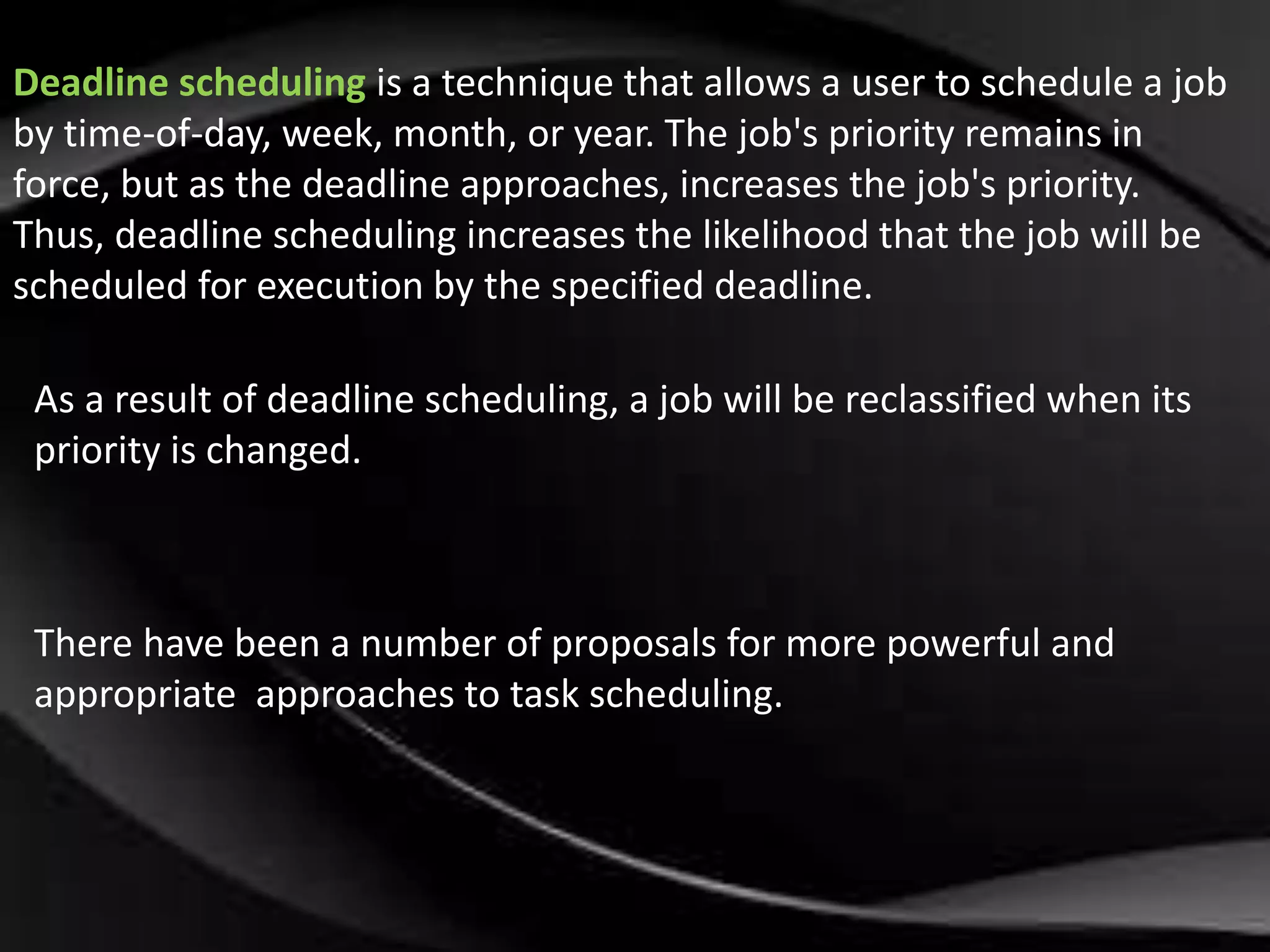 Deadline scheduling is a technique that allows a user to schedule a job 
by time-of-day, week, month, or year. The job's priority remains in 
force, but as the deadline approaches, increases the job's priority. 
Thus, deadline scheduling increases the likelihood that the job will be 
scheduled for execution by the specified deadline. 
As a result of deadline scheduling, a job will be reclassified when its 
priority is changed. 
There have been a number of proposals for more powerful and 
appropriate approaches to task scheduling. 
 