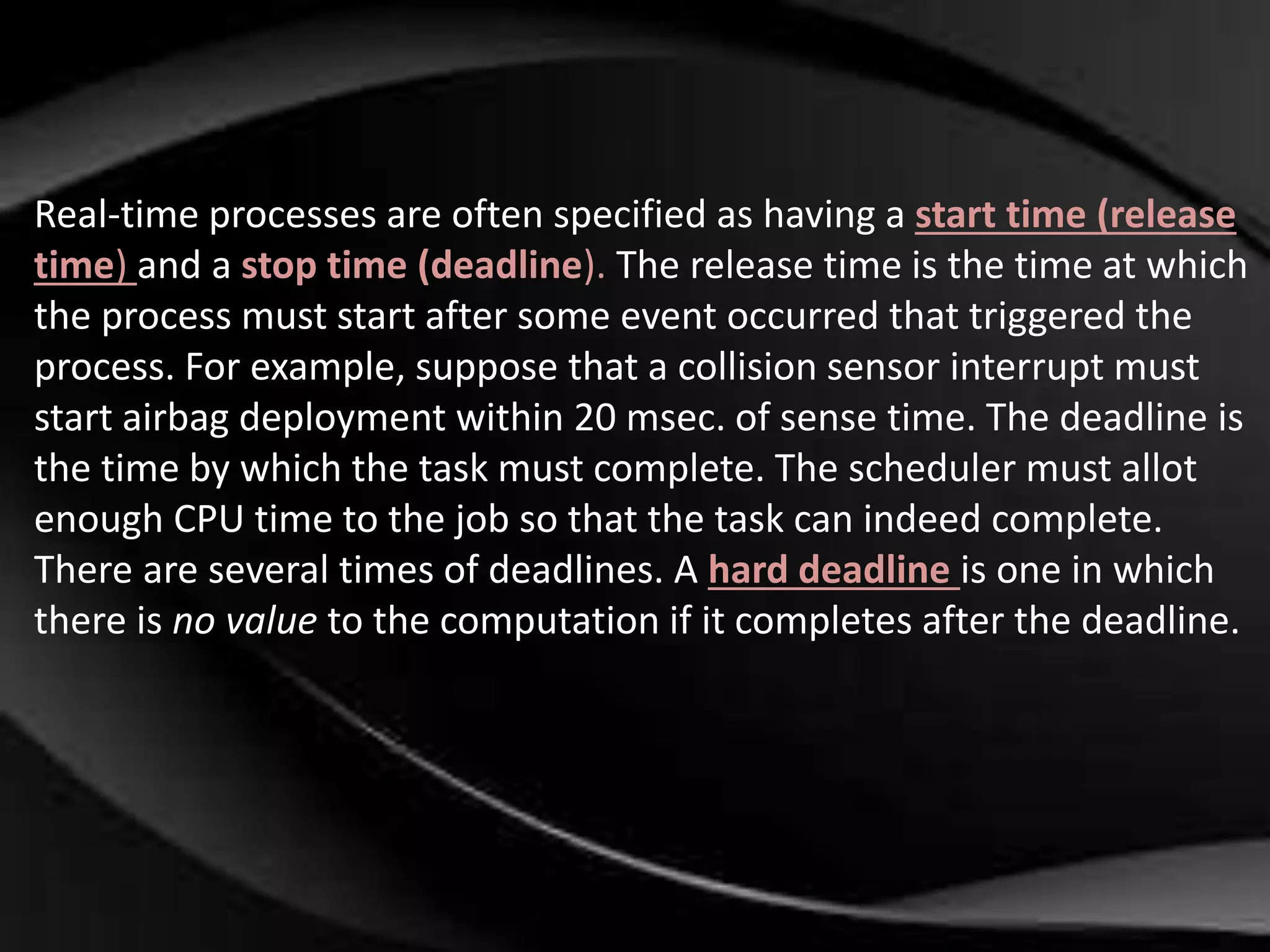 Real-time processes are often specified as having a start time (release 
time) and a stop time (deadline). The release time is the time at which 
the process must start after some event occurred that triggered the 
process. For example, suppose that a collision sensor interrupt must 
start airbag deployment within 20 msec. of sense time. The deadline is 
the time by which the task must complete. The scheduler must allot 
enough CPU time to the job so that the task can indeed complete. 
There are several times of deadlines. A hard deadline is one in which 
there is no value to the computation if it completes after the deadline. 
 