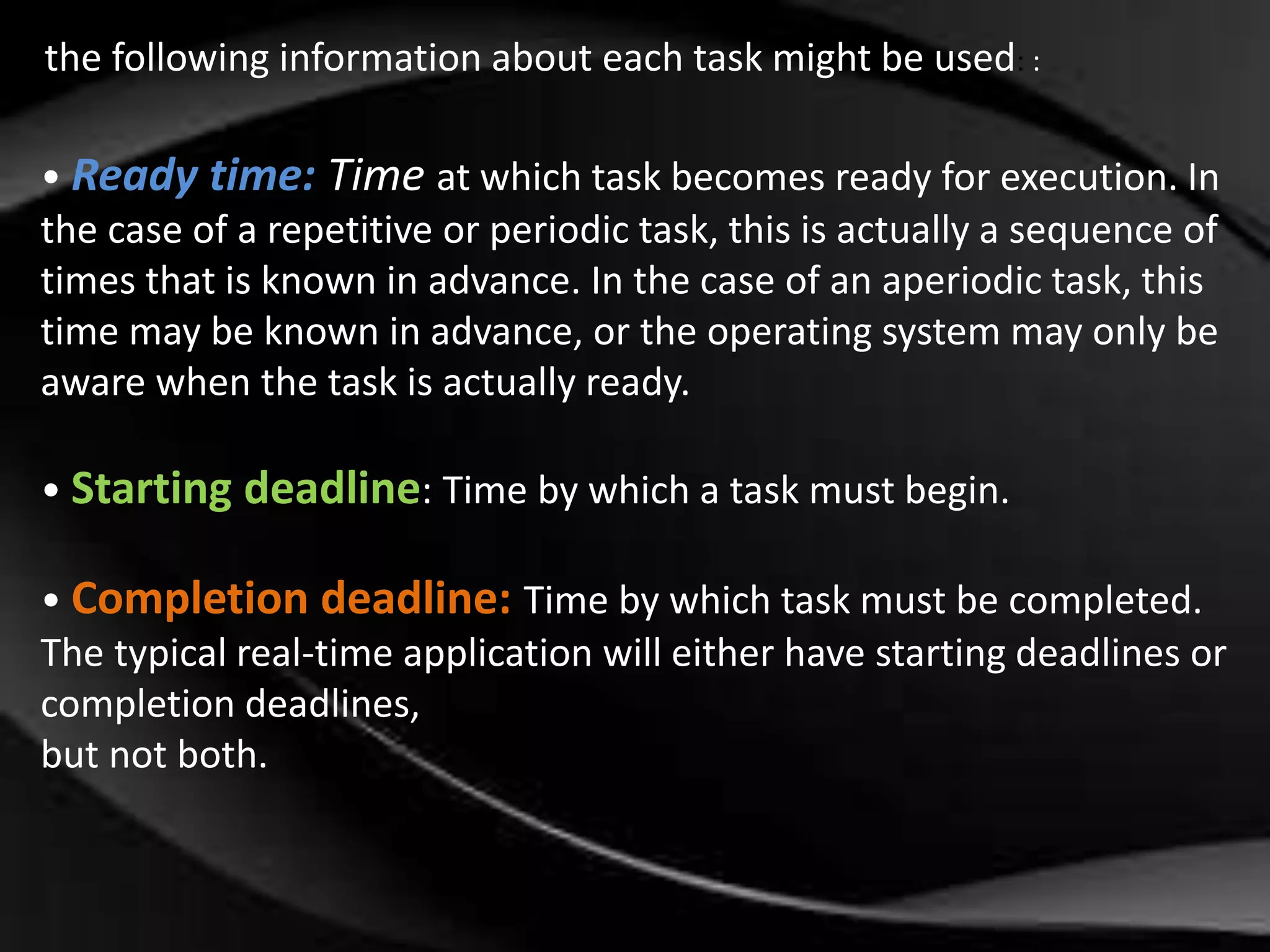 the following information about each task might be used: : 
• Ready time: Time at which task becomes ready for execution. In 
the case of a repetitive or periodic task, this is actually a sequence of 
times that is known in advance. In the case of an aperiodic task, this 
time may be known in advance, or the operating system may only be 
aware when the task is actually ready. 
• Starting deadline: Time by which a task must begin. 
• Completion deadline: Time by which task must be completed. 
The typical real-time application will either have starting deadlines or 
completion deadlines, 
but not both. 
 