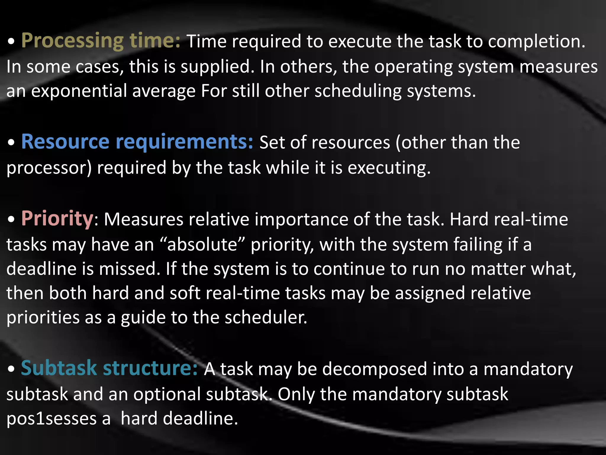 • Processing time: Time required to execute the task to completion. 
In some cases, this is supplied. In others, the operating system measures 
an exponential average For still other scheduling systems. 
• Resource requirements: Set of resources (other than the 
processor) required by the task while it is executing. 
• Priority: Measures relative importance of the task. Hard real-time 
tasks may have an “absolute” priority, with the system failing if a 
deadline is missed. If the system is to continue to run no matter what, 
then both hard and soft real-time tasks may be assigned relative 
priorities as a guide to the scheduler. 
• Subtask structure: A task may be decomposed into a mandatory 
subtask and an optional subtask. Only the mandatory subtask 
pos1sesses a hard deadline. 
 