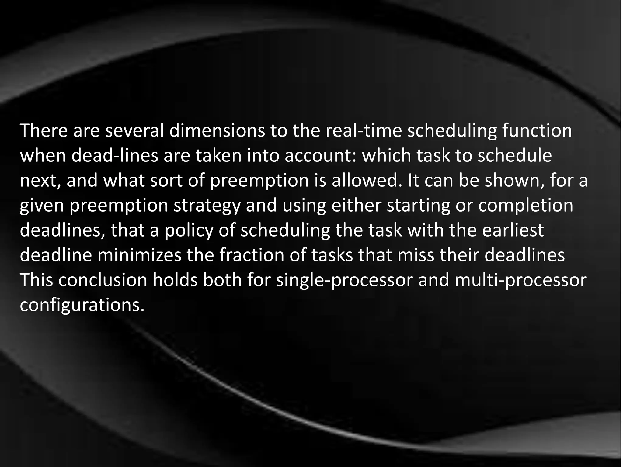 There are several dimensions to the real-time scheduling function 
when dead-lines are taken into account: which task to schedule 
next, and what sort of preemption is allowed. It can be shown, for a 
given preemption strategy and using either starting or completion 
deadlines, that a policy of scheduling the task with the earliest 
deadline minimizes the fraction of tasks that miss their deadlines 
This conclusion holds both for single-processor and multi-processor 
configurations. 
 