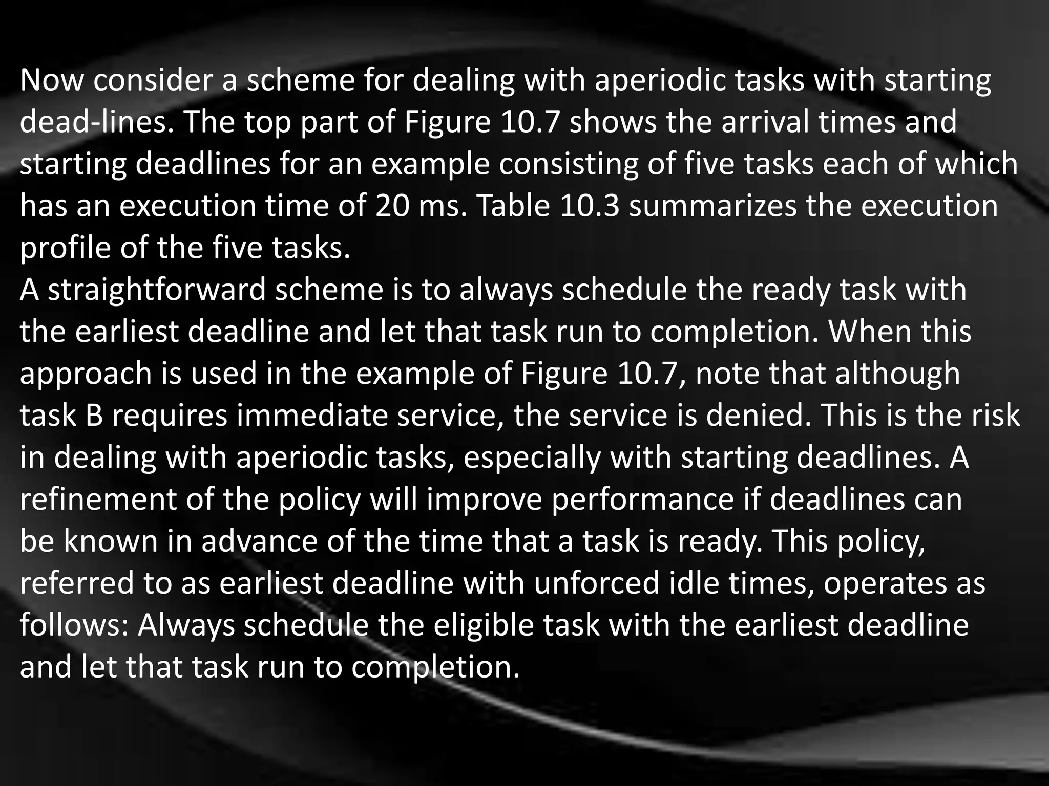 Now consider a scheme for dealing with aperiodic tasks with starting 
dead-lines. The top part of Figure 10.7 shows the arrival times and 
starting deadlines for an example consisting of five tasks each of which 
has an execution time of 20 ms. Table 10.3 summarizes the execution 
profile of the five tasks. 
A straightforward scheme is to always schedule the ready task with 
the earliest deadline and let that task run to completion. When this 
approach is used in the example of Figure 10.7, note that although 
task B requires immediate service, the service is denied. This is the risk 
in dealing with aperiodic tasks, especially with starting deadlines. A 
refinement of the policy will improve performance if deadlines can 
be known in advance of the time that a task is ready. This policy, 
referred to as earliest deadline with unforced idle times, operates as 
follows: Always schedule the eligible task with the earliest deadline 
and let that task run to completion. 
 