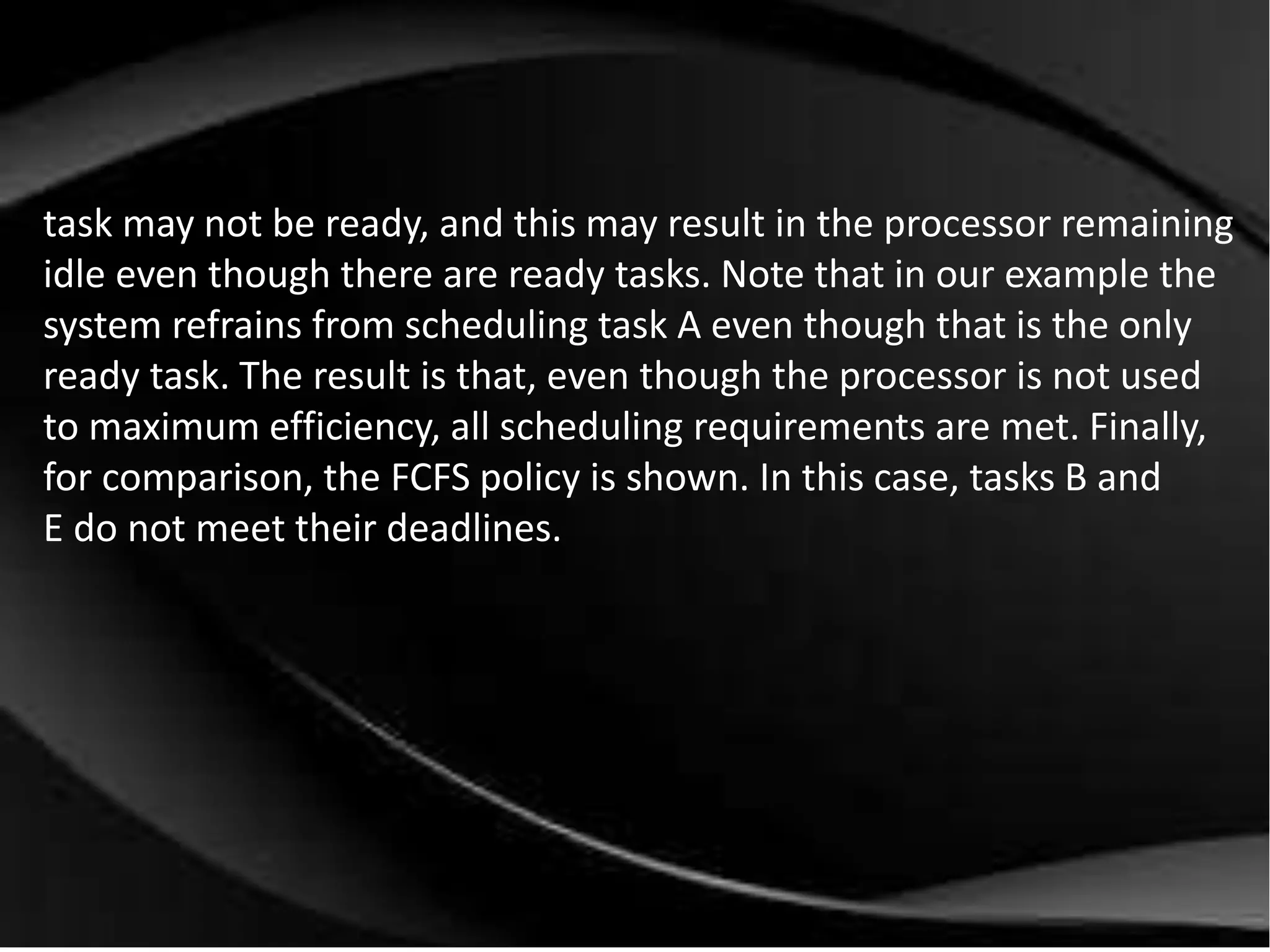task may not be ready, and this may result in the processor remaining 
idle even though there are ready tasks. Note that in our example the 
system refrains from scheduling task A even though that is the only 
ready task. The result is that, even though the processor is not used 
to maximum efficiency, all scheduling requirements are met. Finally, 
for comparison, the FCFS policy is shown. In this case, tasks B and 
E do not meet their deadlines. 
 