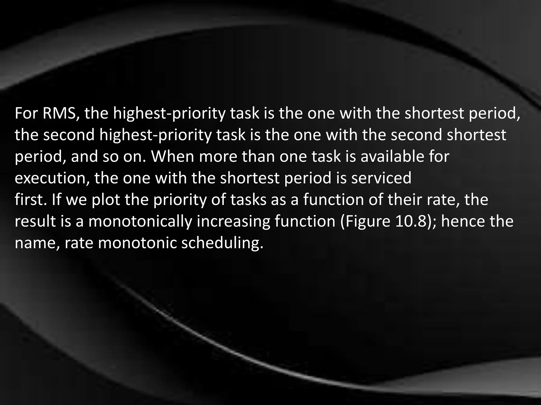 For RMS, the highest-priority task is the one with the shortest period, 
the second highest-priority task is the one with the second shortest 
period, and so on. When more than one task is available for 
execution, the one with the shortest period is serviced 
first. If we plot the priority of tasks as a function of their rate, the 
result is a monotonically increasing function (Figure 10.8); hence the 
name, rate monotonic scheduling. 
 