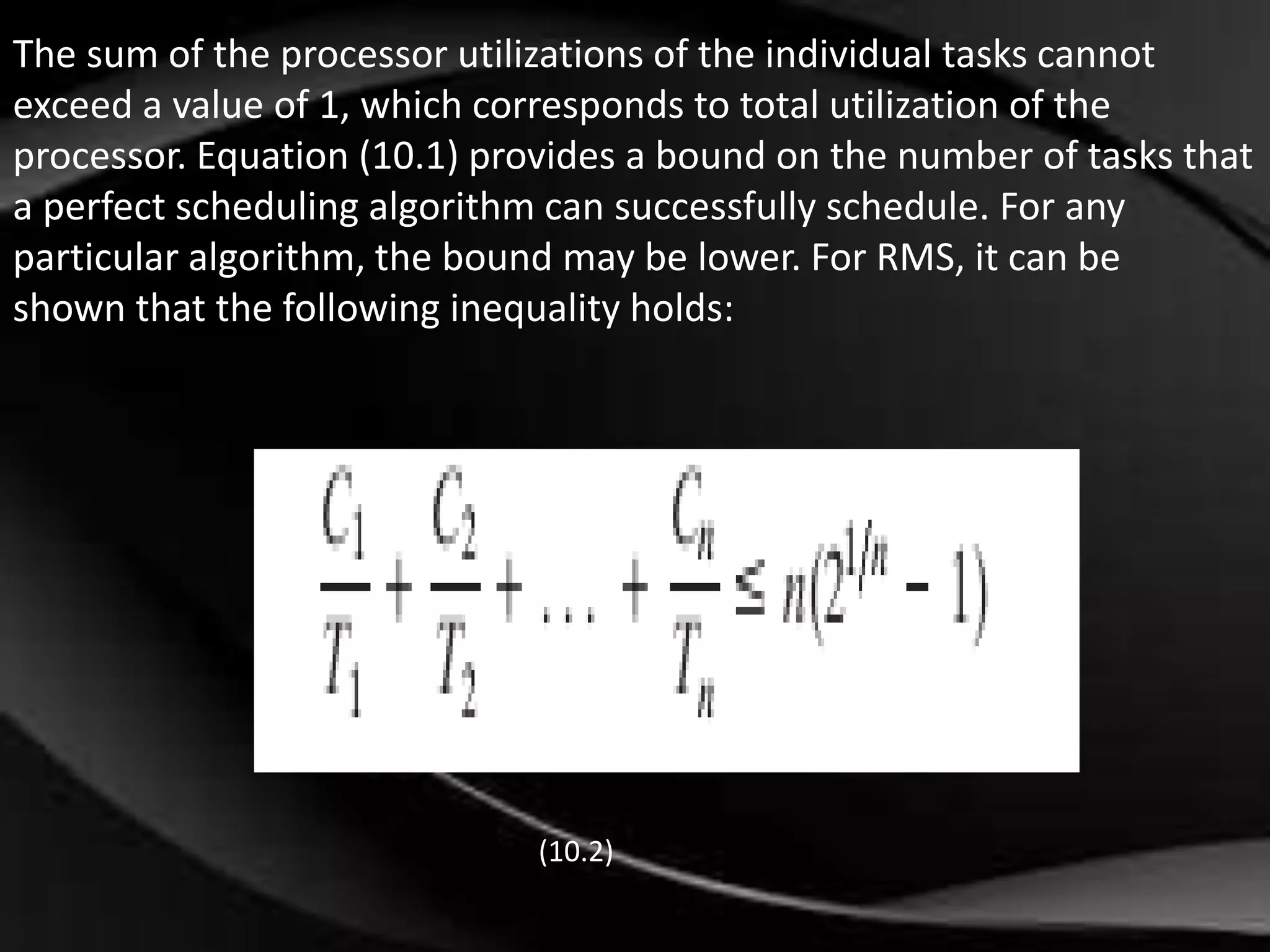 The sum of the processor utilizations of the individual tasks cannot 
exceed a value of 1, which corresponds to total utilization of the 
processor. Equation (10.1) provides a bound on the number of tasks that 
a perfect scheduling algorithm can successfully schedule. For any 
particular algorithm, the bound may be lower. For RMS, it can be 
shown that the following inequality holds: 
(10.2) 
 