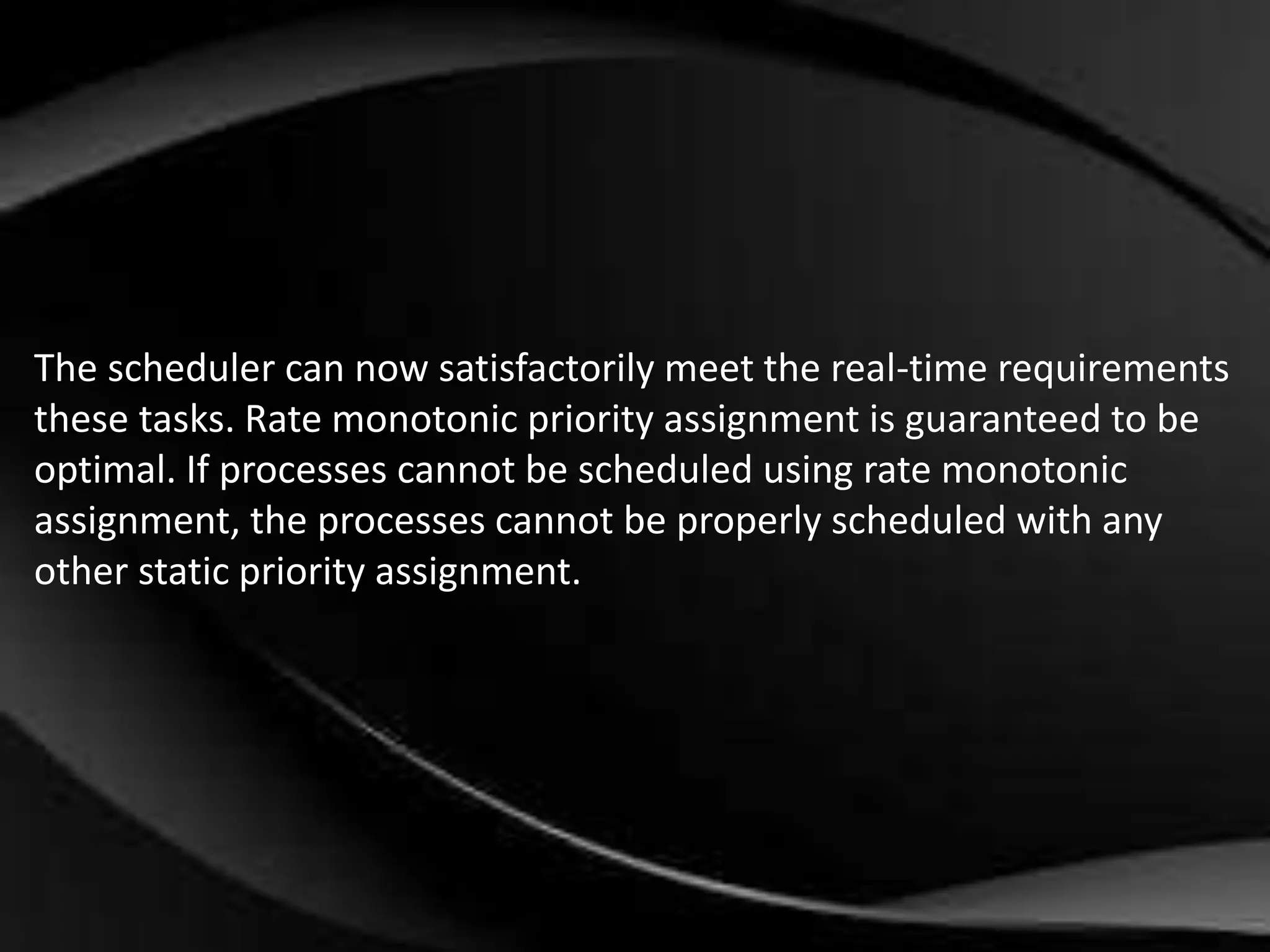 The scheduler can now satisfactorily meet the real-time requirements 
these tasks. Rate monotonic priority assignment is guaranteed to be 
optimal. If processes cannot be scheduled using rate monotonic 
assignment, the processes cannot be properly scheduled with any 
other static priority assignment. 
 