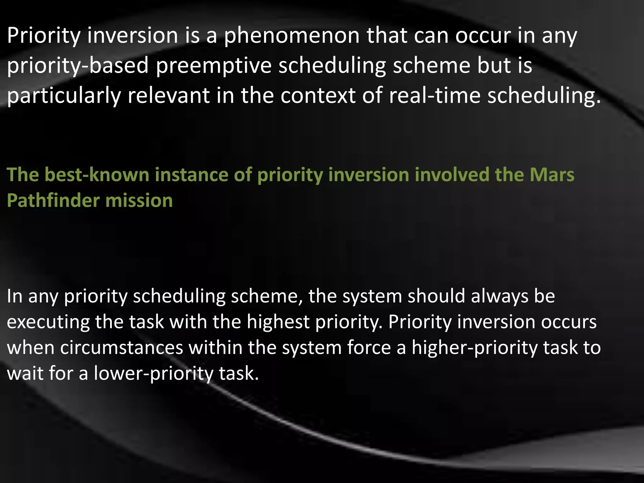 Priority inversion is a phenomenon that can occur in any 
priority-based preemptive scheduling scheme but is 
particularly relevant in the context of real-time scheduling. 
The best-known instance of priority inversion involved the Mars 
Pathfinder mission 
In any priority scheduling scheme, the system should always be 
executing the task with the highest priority. Priority inversion occurs 
when circumstances within the system force a higher-priority task to 
wait for a lower-priority task. 
 