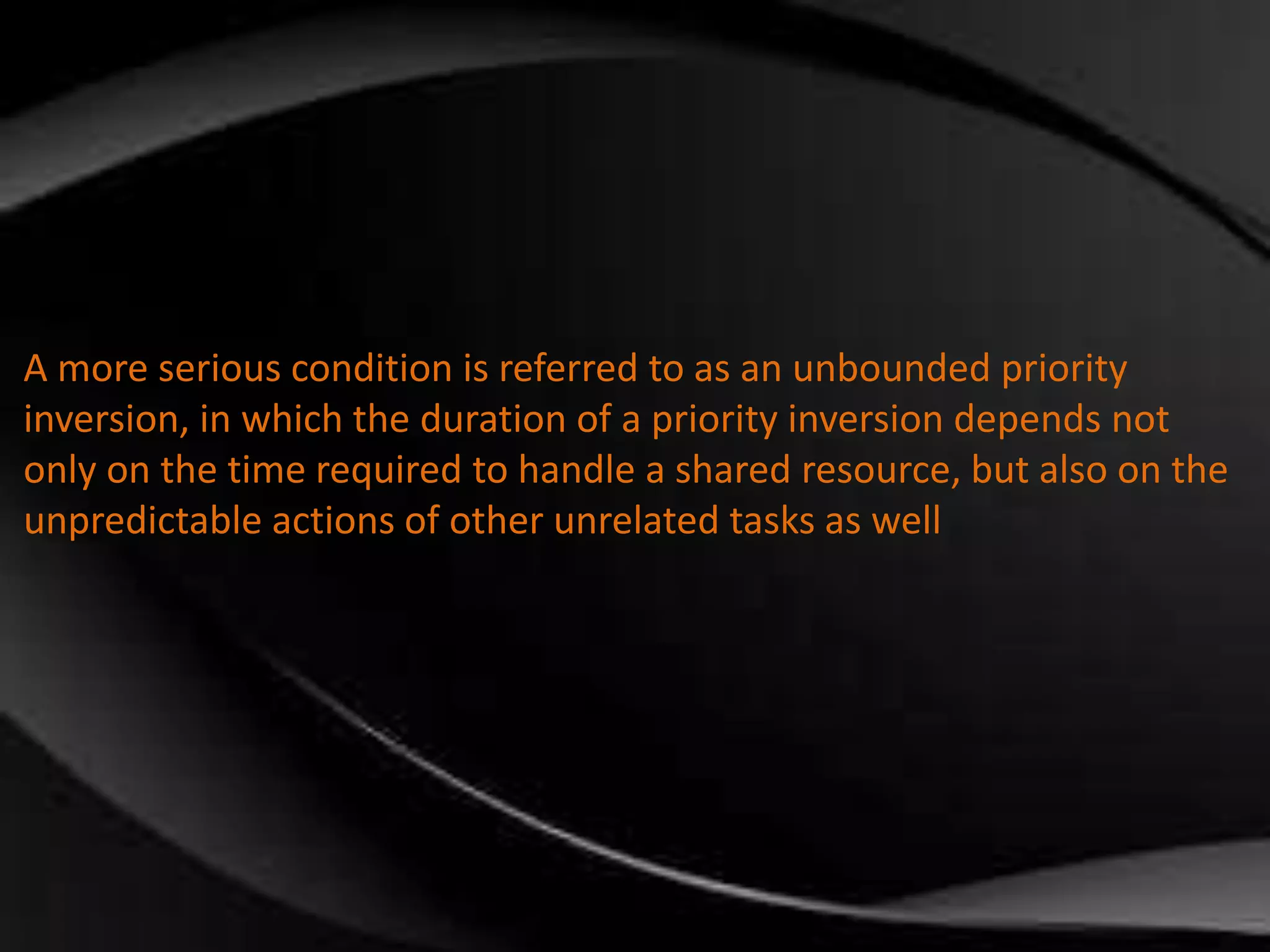 A more serious condition is referred to as an unbounded priority 
inversion, in which the duration of a priority inversion depends not 
only on the time required to handle a shared resource, but also on the 
unpredictable actions of other unrelated tasks as well 
 