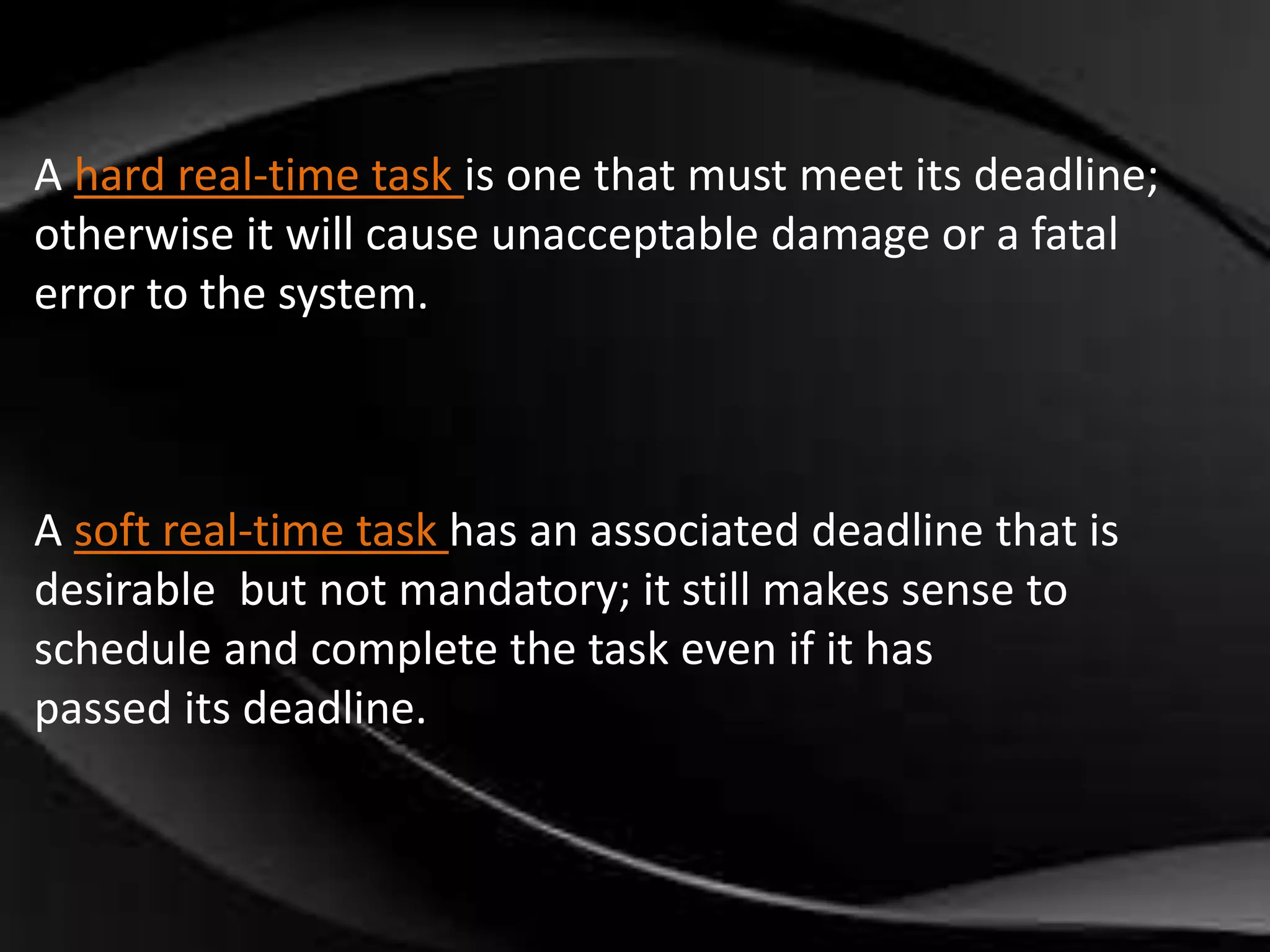 A hard real-time task is one that must meet its deadline; 
otherwise it will cause unacceptable damage or a fatal 
error to the system. 
A soft real-time task has an associated deadline that is 
desirable but not mandatory; it still makes sense to 
schedule and complete the task even if it has 
passed its deadline. 
 
